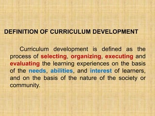 DEFINITION OF CURRICULUM DEVELOPMENT

     Curriculum development is defined as the
 process of selecting, organizing, executing and
 evaluating the learning experiences on the basis
 of the needs, abilities, and interest of learners,
 and on the basis of the nature of the society or
 community.
 