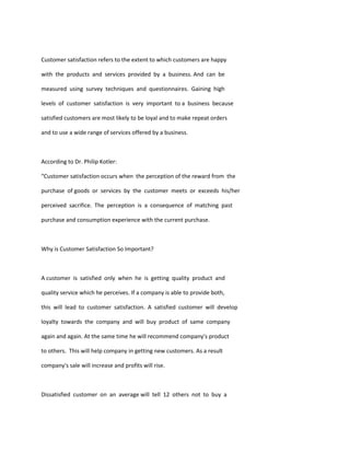 Customer satisfaction refers to the extent to which customers are happy

with the products and services provided by a business. And can be

measured using survey techniques and questionnaires. Gaining high

levels of customer satisfaction is very important to a business because

satisfied customers are most likely to be loyal and to make repeat orders

and to use a wide range of services offered by a business.



According to Dr. Philip Kotler:

“Customer satisfaction occurs when the perception of the reward from the

purchase of goods or services by the customer meets or exceeds his/her

perceived sacrifice. The perception is a consequence of matching past

purchase and consumption experience with the current purchase.



Why is Customer Satisfaction So Important?



A customer is satisfied only when he is getting quality product and

quality service which he perceives. If a company is able to provide both,

this will lead to customer satisfaction. A satisfied customer will develop

loyalty towards the company and will buy product of same company

again and again. At the same time he will recommend company's product

to others. This will help company in getting new customers. As a result

company's sale will increase and profits will rise.



Dissatisfied customer on an average will tell 12 others not to buy a
 