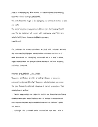 product of the company. With internet and other information technology

tools this number could go up to 10,000.

This will affect the image of the company and will result in loss of sale

and profit.

The cost of acquiring new customer is 5 times more than keeping the old

one. The old customer will remain with a company only if they are

satisfied with the services provided by the company.

Page 22 of 67



If a customer has a major complaint, 91 % of such customers will not

buy from the company again. If the problem is resolved quickly, 82% of

them will return. So a company should see that it is able to meet

expectations of each and every customer and should not delay in solving

customer's complaint.



PURPOSE OF CUSTOMER SATISFACTION

"Customer satisfaction provides a leading indicator of consumer

purchase intentions and loyalty." "Customer satisfaction data are among

the most frequently collected indicators of market perceptions. Their

principal use is twofold:"

1. "Within organizations, the collection, analysis and dissemination of these

data send a message about the importance of tending to customers and

ensuring that they have a positive experience with the company’s goods

and services.

2. "Although sales or market share can indicate how well a firm is
 