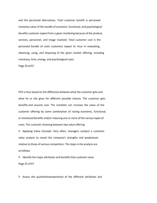 and the perceived alternatives. Total customer benefit is perceived

monetary value of the bundle of economic, functional, and psychological

benefits customer expect from a given marketing because of the product,

services, personnel, and image involved. Total customer cost is the

perceived bundle of costs customers expect to incur in evaluating,

obtaining, using, and disposing of the given market offering, including

monetary, time, energy, and psychological costs.

Page 24 of 67




CPV is thus based on the difference between what the customer gets and

what he or she gives for different possible choices. The customer gets

benefits and assume cost. The marketer can increase the value of the

customer offering by some combination of raising economic, functional,

or emotional benefits and/or reducing one or more of the various types of

costs. The customer choosing between two value offering.

 Applying Value Concept: Very often, managers conduct a customer

value analysis to reveal the company’s strengths and weaknesses

relative to those of various competitors. The steps in the analysis are

as follows.

 Identify the major attributes and benefits that customer value

Page 25 of 67



 Assess the quantitativeimportance of the different attributes and
 
