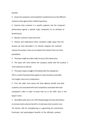 benefits

 Assess the company’s and competitor’s performances on the different

customer value against their related importance

 Examine how customer in a specific segment rate the company’s

performance against a specific major competitor on an attribute or

benefit bases.

 Monitor customer values over time

 Choices and Implications: Some marketers might argue that the

process we have described is to rational. Suppose the customer

chooses the product. How can we explain this choices? Here are three

possibilities

 The buyer might be under orders to buy at the lowest price

 The buyer will retire before the company realize that the product is

more expensive to operate

 The buyer enjoys a longterm friendship with the salesperson
                        -

CPV is a useful framework that applies to many situations and yields

rich insights. Here are its implications:

 First, the seller must assess the total cutomer benefit and total
                                           s

customer cost associated with each competitors associated with each

competitor’s offer in order to know how his or her offer rates in the

buyer’s mind.

 Secondthe seller who is at a CPV disadvantages has two alternatives:
       ,

to increase total customer benefit or to decrease total customer cost.

The former calls for strengthening or augmenting the economical,

functional, and psychological benefits of the offering’s product,
 