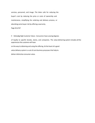 services, personnel, and image. The latter calls for reducing the

buyer’s cost by reducing the price or costs of ownership and

maintenance, simplifying the ordering and delivery process, or

absorbing some buyer risk by offering a warranty.

Page 26 of 67



 Deliveri High Customer Value:- Consumers have varying degrees
        ng

of loyalty to specific brands, stores, and companies. The value-delivering system includes all the
experiences the customer will have

on the way to obtaining and using the offering. At the heart of a good

value delivery system is a set of core business processes that help to

deliver distinctive consumer value.
 