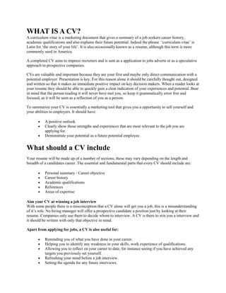 WHAT IS A CV?
A curriculum vitae is a marketing document that gives a summary of a job seekers career history,
academic qualifications and also explains their future potential. Indeed the phrase ‘curriculum vitae’ is
Latin for ‘the story of your life’. It is also occasionally known as a resume, although this term is more
commonly used in America.
A completed CV aims to impress recruiters and is sent as a application to jobs adverts or as a speculative
approach to prospective companies.
CVs are valuable and important because they are your first and maybe only direct communication with a
potential employer. Presentation is key. For this reason alone it should be carefully thought out, designed
and written so that it makes an immediate positive impact on key decision makers. When a reader looks at
your resume they should be able to quickly gain a clear indication of your experiences and potential. Bear
in mind that the person reading it will never have met you, so keep it grammatically error free and
focused, as it will be seen as a reflection of you as a person.
To summarize your CV is essentially a marketing tool that gives you a opportunity to sell yourself and
your abilities to employers. It should have:
 A positive outlook.
 Clearly show those strengths and experiences that are most relevant to the job you are
applying for.
 Demonstrate your potential as a future potential employee.
What should a CV include
Your resume will be made up of a number of sections, these may vary depending on the length and
breadth of a candidates career. The essential and fundamental parts that every CV should include are:
 Personal summary / Career objective
 Career history
 Academic qualifications
 References
 Areas of expertise
Aim your CV at winning a job interview
With some people there is a misconception that a CV alone will get you a job, this is a misunderstanding
of it’s role. No hiring manager will offer a prospective candidate a position just by looking at their
resume. Companies only use them to decide whom to interview. A CV is there to win you a interview and
it should be written with only that objective in mind.
Apart from applying for jobs, a CV is also useful for:
 Reminding you of what you have done in your career.
 Helping you to identify any weakness in your skills, work experience of qualifications.
 Allowing you to reflect on your career to date, for instance seeing if you have achieved any
targets you previously set yourself.
 Refreshing your mind before a job interview.
 Setting the agenda for any future interviews.
 