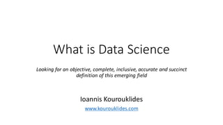 What	
  is	
  Data	
  Science
Looking	
  for	
  an	
  objective,	
  complete,	
  inclusive,	
  accurate	
  and	
  succinct	
  
definition	
  of	
  this	
  emerging	
  field
Ioannis	
  Kourouklides
www.kourouklides.com
 