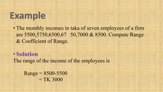 • The monthly incomes in taka of seven employees of a firm
are 5500,5750,6500,67 50,7000 & 8500. Compute Range
& Coefficient of Range.
•Solution
The range of the income of the employees is
Range = 8500-5500
= TK 3000
 