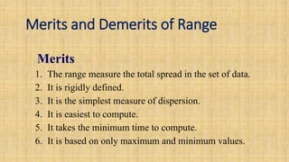 Merits and Demerits of Range
Merits
1. The range measure the total spread in the set of data.
2. It is rigidly defined.
3. It is the simplest measure of dispersion.
4. It is easiest to compute.
5. It takes the minimum time to compute.
6. It is based on only maximum and minimum values.
 