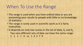 When To Use the Range
• The range is used when you have ordinal data or you are
presenting your results to people with little or no knowledge
of statistics.
• The range is rarely used in scientific work as it is fairly
insensitive.
• It depends on only two scores in the set of data, XL and XS
Two very different sets of data can have the same range:
1 1 1 1 9 vs 1 3 5 7 9
 