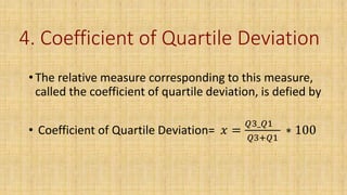 4. Coefficient of Quartile Deviation
• The relative measure corresponding to this measure,
called the coefficient of quartile deviation, is defied by
• Coefficient of Quartile Deviation= 𝑥 =
𝑄3_𝑄1
𝑄3+𝑄1
∗ 100
 