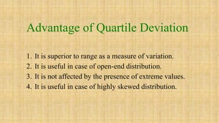 Advantage of Quartile Deviation
1. It is superior to range as a measure of variation.
2. It is useful in case of open-end distribution.
3. It is not affected by the presence of extreme values.
4. It is useful in case of highly skewed distribution.
 