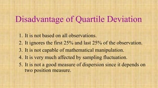 Disadvantage of Quartile Deviation
1. It is not based on all observations.
2. It ignores the first 25% and last 25% of the observation.
3. It is not capable of mathematical manipulation.
4. It is very much affected by sampling fluctuation.
5. It is not a good measure of dispersion since it depends on
two position measure.
 