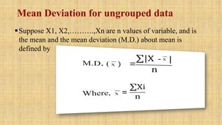 Mean Deviation for ungrouped data
Suppose X1, X2,……….,Xn are n values of variable, and is
the mean and the mean deviation (M.D.) about mean is
defined by
 