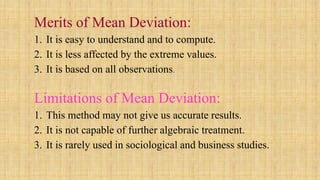 Merits of Mean Deviation:
1. It is easy to understand and to compute.
2. It is less affected by the extreme values.
3. It is based on all observations.
Limitations of Mean Deviation:
1. This method may not give us accurate results.
2. It is not capable of further algebraic treatment.
3. It is rarely used in sociological and business studies.
 