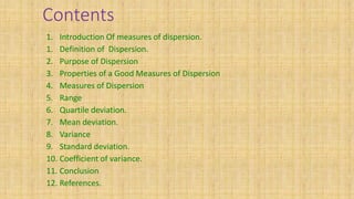 Contents
1. Introduction Of measures of dispersion.
1. Definition of Dispersion.
2. Purpose of Dispersion
3. Properties of a Good Measures of Dispersion
4. Measures of Dispersion
5. Range
6. Quartile deviation.
7. Mean deviation.
8. Variance
9. Standard deviation.
10. Coefficient of variance.
11. Conclusion
12. References.
 