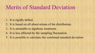 Merits of Standard Deviation
1. It is rigidly defied.
2. It is based on all observations of the distribution.
3. It is amenable to algebraic treatment.
4. It is less affected by the sampling fluctuation.
5. It is possible to calculate the combined standard deviation
 