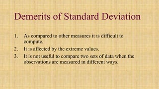 Demerits of Standard Deviation
1. As compared to other measures it is difficult to
compute.
2. It is affected by the extreme values.
3. It is not useful to compare two sets of data when the
observations are measured in different ways.
 