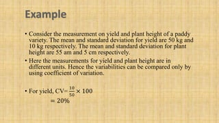 • Consider the measurement on yield and plant height of a paddy
variety. The mean and standard deviation for yield are 50 kg and
10 kg respectively. The mean and standard deviation for plant
height are 55 am and 5 cm respectively.
• Here the measurements for yield and plant height are in
different units. Hence the variabilities can be compared only by
using coefficient of variation.
• For yield, CV=
10
50
× 100
= 20%
 