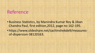 Reference
•Business Statistics, by Manindra Kumar Roy & Jiban
Chandra Paul, first edition,2012, page no 162-195.
•https://www.slideshare.net/sachinshekde9/measures-
of-dispersion-38120163.
 