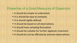 Properties of a Good Measures of Dispersion
 It should be simple to understand.
 It is should be easy to compute.
 It is should rigidly defined.
 It should be based on all observations.
 It should have sampling fluctuation.
 It should be suitable for further algebraic treatment.
 It should be not be affected by extreme observations.
 