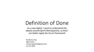 Definition of Done
As a new Agilist, I want to understand the
details around Sprint Retrospective, so that I
can better apply the Scrum framework
By Monica Yap
Agile Coach
monica.yap2012@gmail.com
Jan 10, 2015
 