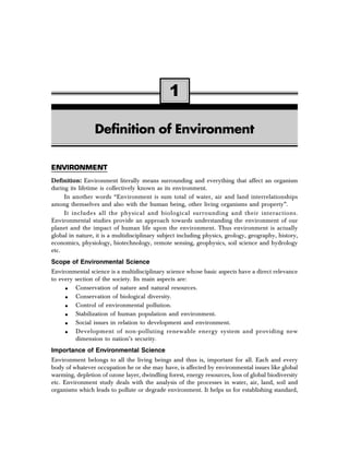 1 
Definition of Environment 
ENVIRONMENT 
Definition: Environment literally means surrounding and everything that affect an organism 
during its lifetime is collectively known as its environment. 
In another words “Environment is sum total of water, air and land interrelationships 
among themselves and also with the human being, other living organisms and property”. 
It includes all the physical and biological surrounding and their interactions. 
Environmental studies provide an approach towards understanding the environment of our 
planet and the impact of human life upon the environment. Thus environment is actually 
global in nature, it is a multidisciplinary subject including physics, geology, geography, history, 
economics, physiology, biotechnology, remote sensing, geophysics, soil science and hydrology 
etc. 
Scope of Environmental Science 
Environmental science is a multidisciplinary science whose basic aspects have a direct relevance 
to every section of the society. Its main aspects are: 
• Conservation of nature and natural resources. 
• Conservation of biological diversity. 
• Control of environmental pollution. 
• Stabilization of human population and environment. 
• Social issues in relation to development and environment. 
• Development of non-polluting renewable energy system and providing new 
dimension to nation’s security. 
Importance of Environmental Science 
Environment belongs to all the living beings and thus is, important for all. Each and every 
body of whatever occupation he or she may have, is affected by environmental issues like global 
warming, depletion of ozone layer, dwindling forest, energy resources, loss of global biodiversity 
etc. Environment study deals with the analysis of the processes in water, air, land, soil and 
organisms which leads to pollute or degrade environment. It helps us for establishing standard, 
 