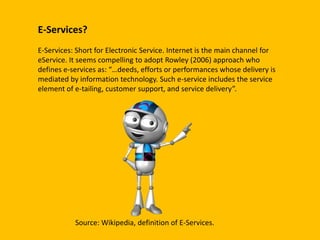 E-Services?
E-Services: Short for Electronic Service. Internet is the main channel for
eService. It seems compelling to adopt Rowley (2006) approach who
defines e-services as: “…deeds, efforts or performances whose delivery is
mediated by information technology. Such e-service includes the service
element of e-tailing, customer support, and service delivery”.
Source: Wikipedia, definition of E-Services.
 