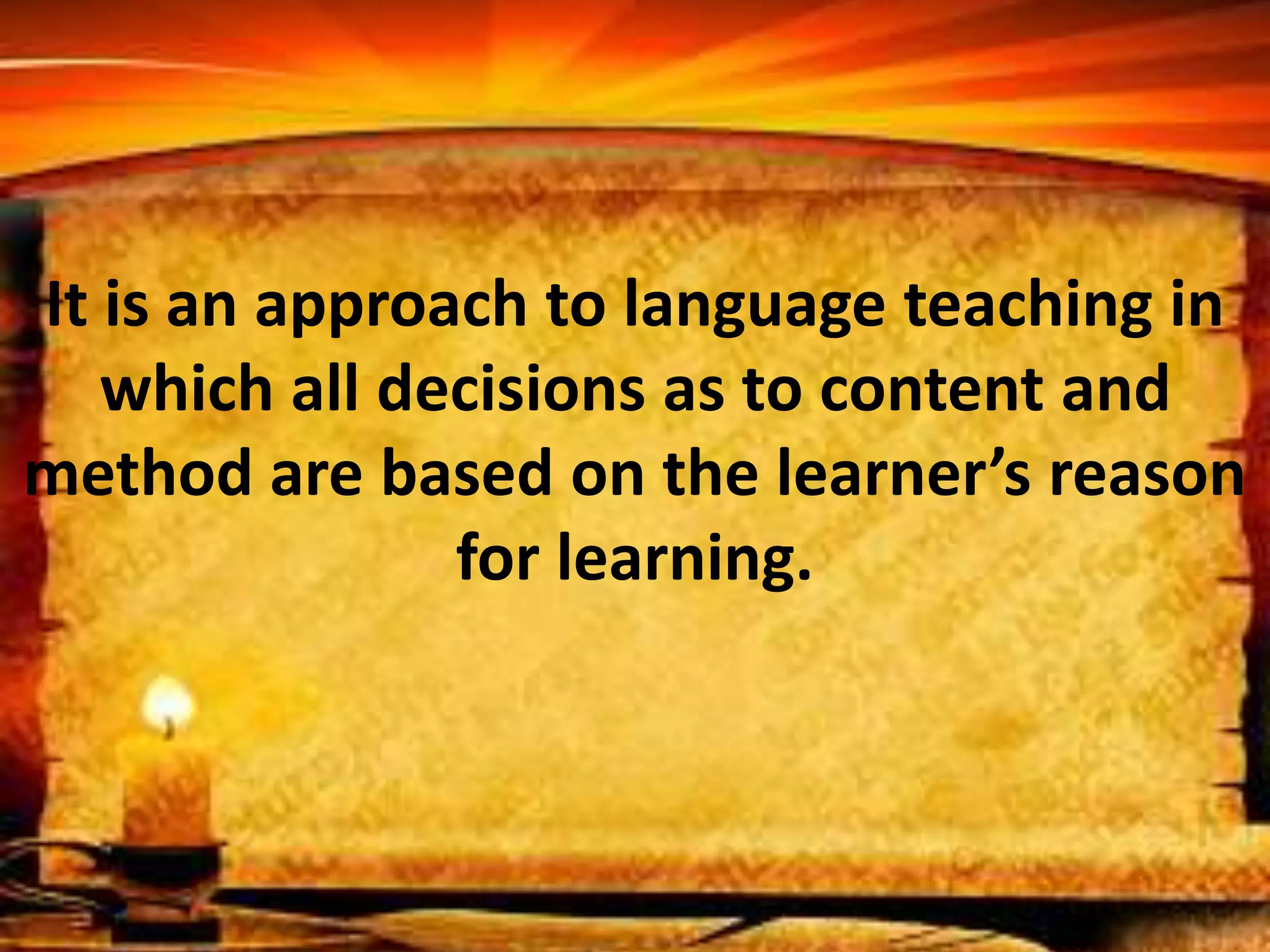 It is an approach to language teaching in 
which all decisions as to content and 
method are based on the learner’s reason 
for learning. 
