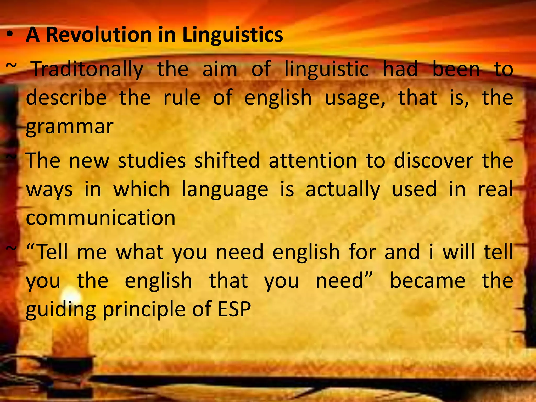 • A Revolution in Linguistics 
~ Traditonally the aim of linguistic had been to 
describe the rule of english usage, that is, the 
grammar 
~ The new studies shifted attention to discover the 
ways in which language is actually used in real 
communication 
~ “Tell me what you need english for and i will tell 
you the english that you need” became the 
guiding principle of ESP 
 