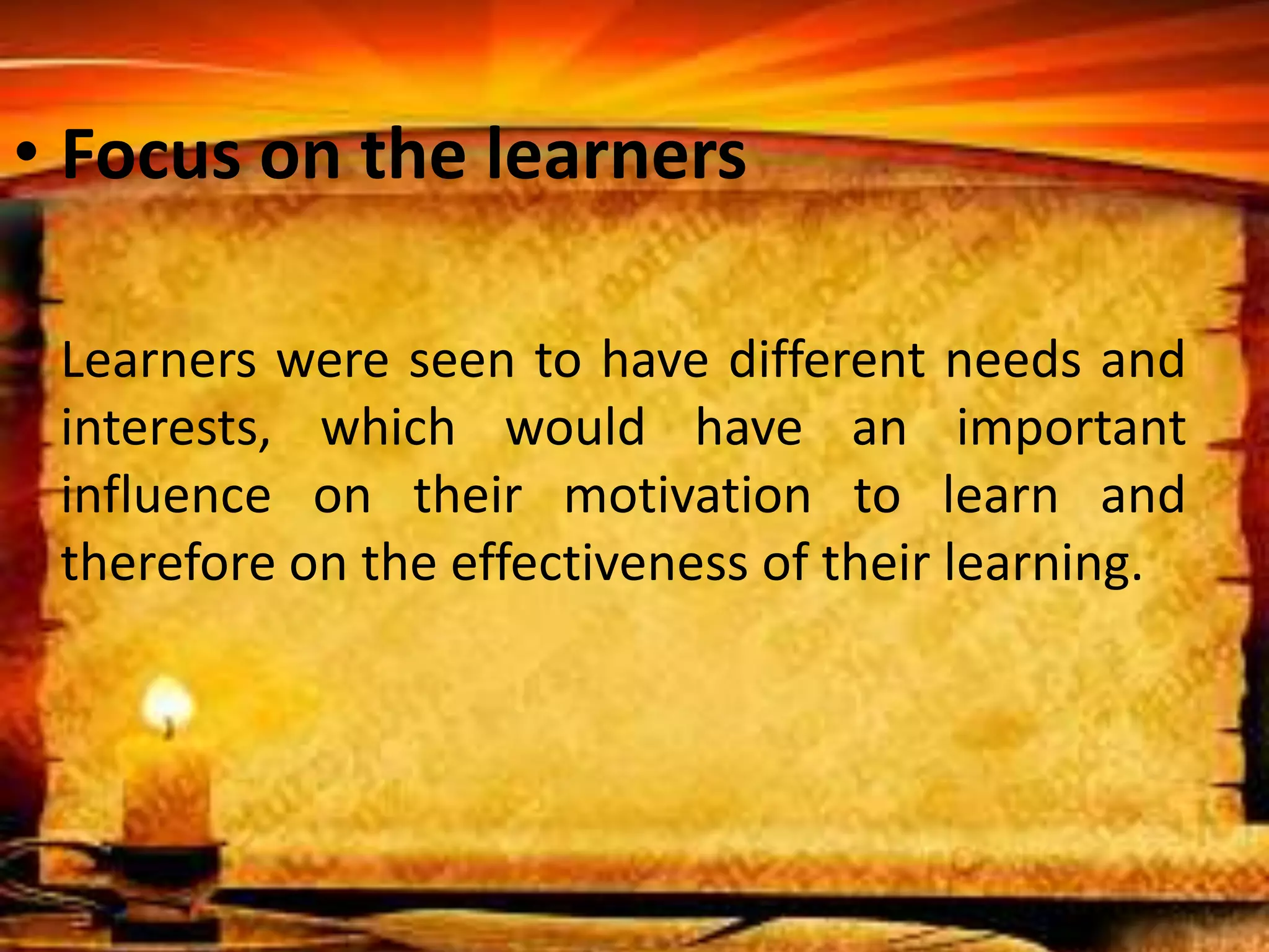 • Focus on the learners 
Learners were seen to have different needs and 
interests, which would have an important 
influence on their motivation to learn and 
therefore on the effectiveness of their learning. 
 