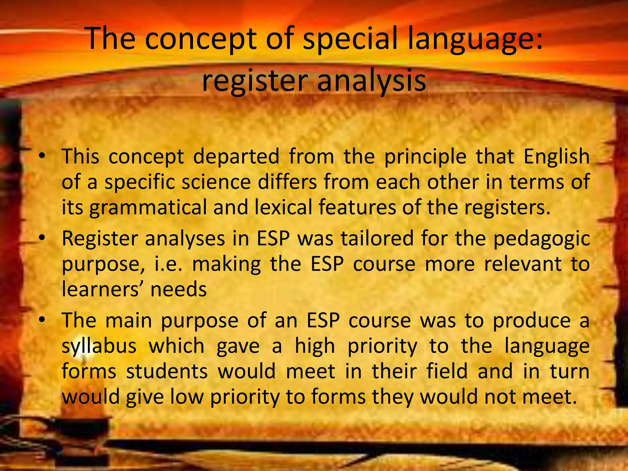 The concept of special language: 
register analysis 
• This concept departed from the principle that English 
of a specific science differs from each other in terms of 
its grammatical and lexical features of the registers. 
• Register analyses in ESP was tailored for the pedagogic 
purpose, i.e. making the ESP course more relevant to 
learners’ needs 
• The main purpose of an ESP course was to produce a 
syllabus which gave a high priority to the language 
forms students would meet in their field and in turn 
would give low priority to forms they would not meet. 
 