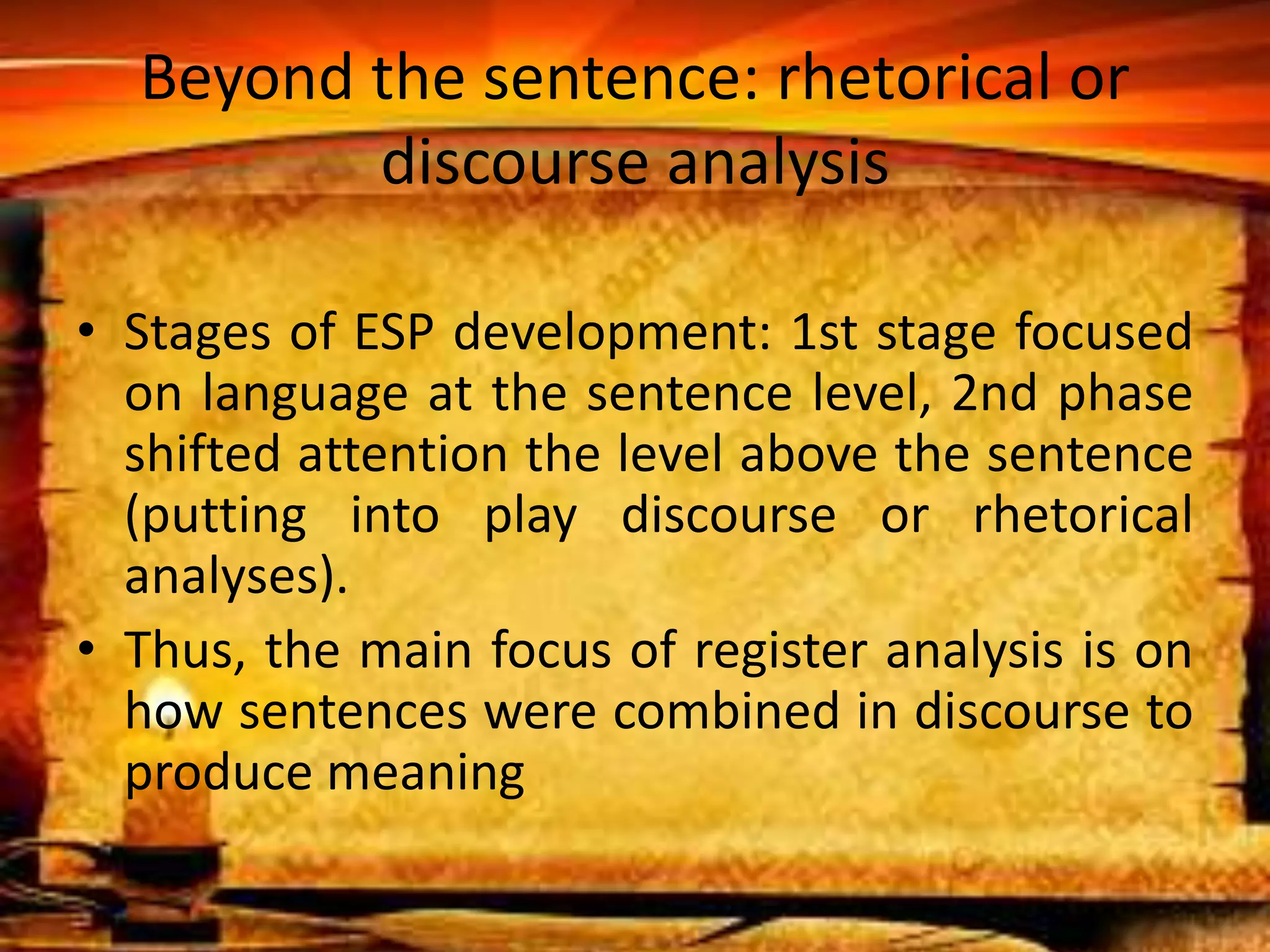 Beyond the sentence: rhetorical or 
discourse analysis 
• Stages of ESP development: 1st stage focused 
on language at the sentence level, 2nd phase 
shifted attention the level above the sentence 
(putting into play discourse or rhetorical 
analyses). 
• Thus, the main focus of register analysis is on 
how sentences were combined in discourse to 
produce meaning 
 