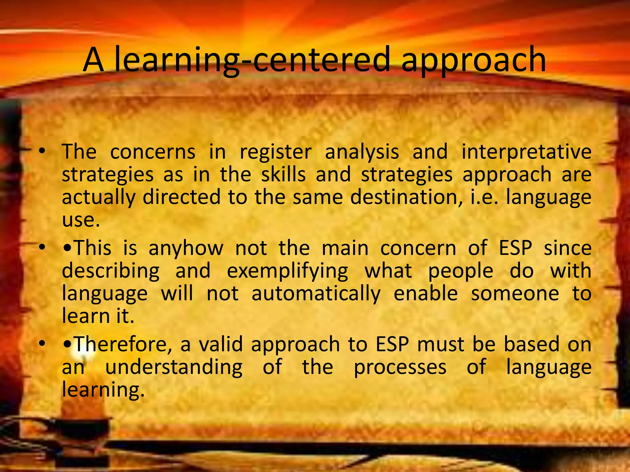 A learning-centered approach 
• The concerns in register analysis and interpretative 
strategies as in the skills and strategies approach are 
actually directed to the same destination, i.e. language 
use. 
• •This is anyhow not the main concern of ESP since 
describing and exemplifying what people do with 
language will not automatically enable someone to 
learn it. 
• •Therefore, a valid approach to ESP must be based on 
an understanding of the processes of language 
learning. 
 