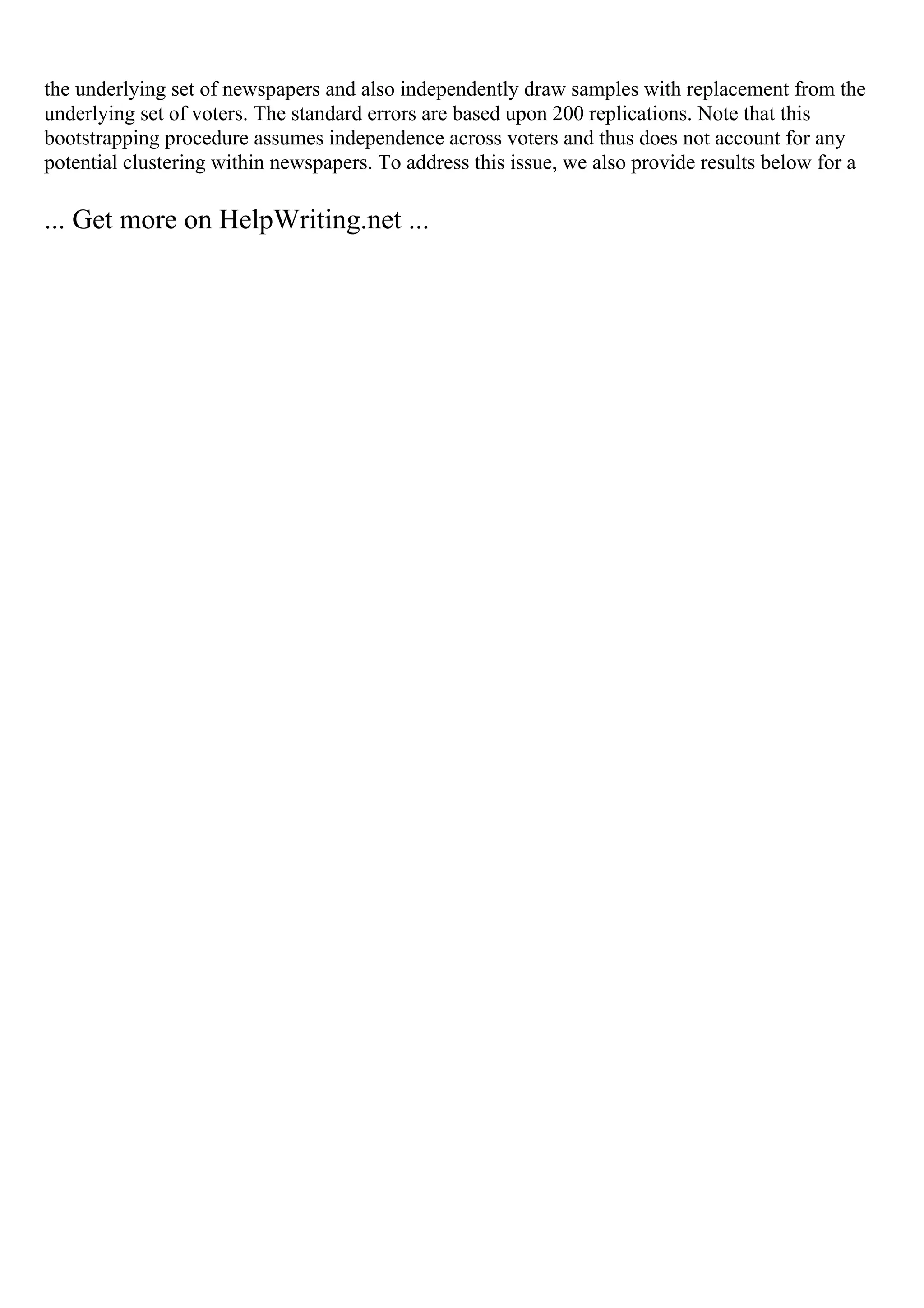 the underlying set of newspapers and also independently draw samples with replacement from the
underlying set of voters. The standard errors are based upon 200 replications. Note that this
bootstrapping procedure assumes independence across voters and thus does not account for any
potential clustering within newspapers. To address this issue, we also provide results below for a
... Get more on HelpWriting.net ...
 