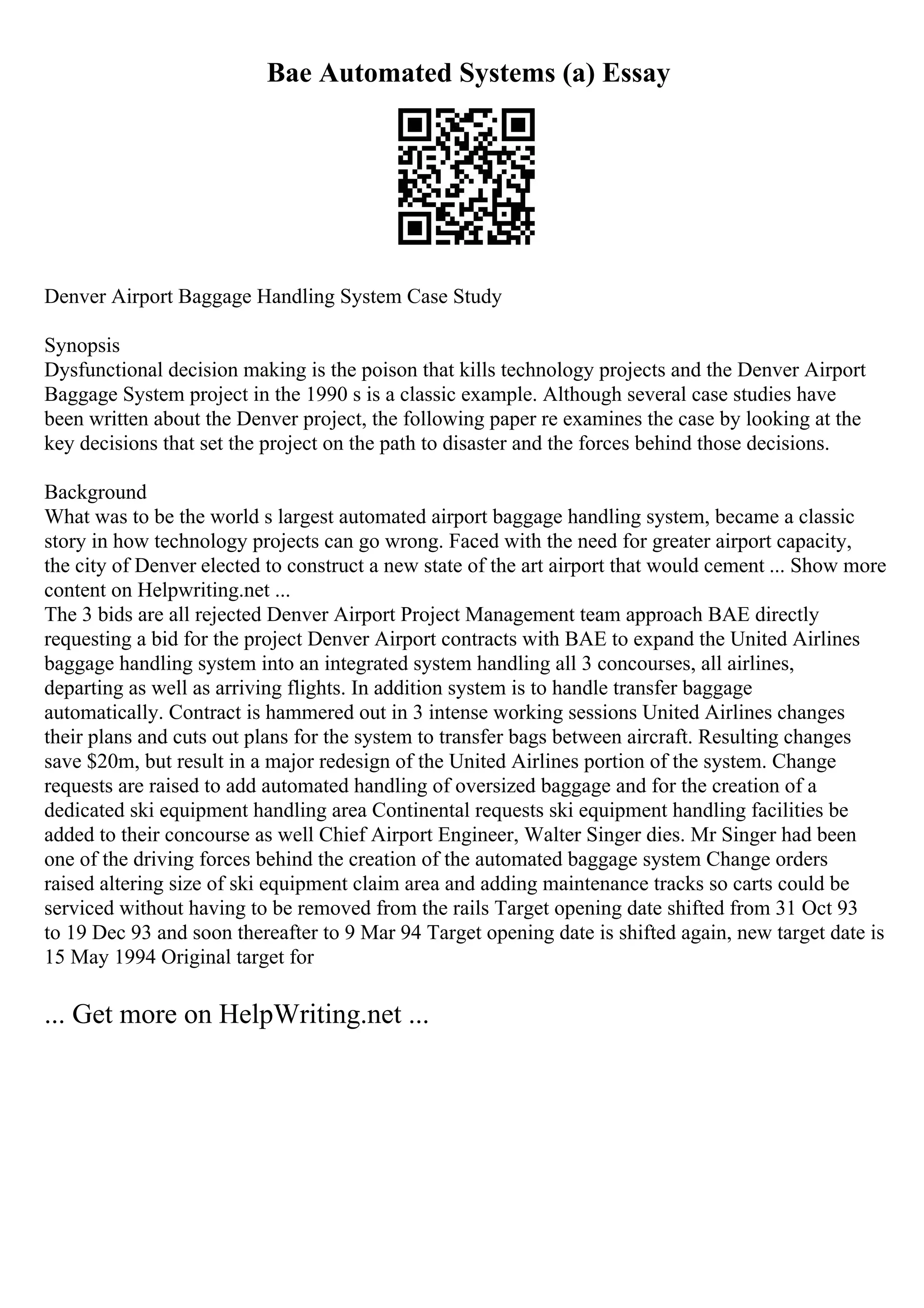 Bae Automated Systems (a) Essay
Denver Airport Baggage Handling System Case Study
Synopsis
Dysfunctional decision making is the poison that kills technology projects and the Denver Airport
Baggage System project in the 1990 s is a classic example. Although several case studies have
been written about the Denver project, the following paper re examines the case by looking at the
key decisions that set the project on the path to disaster and the forces behind those decisions.
Background
What was to be the world s largest automated airport baggage handling system, became a classic
story in how technology projects can go wrong. Faced with the need for greater airport capacity,
the city of Denver elected to construct a new state of the art airport that would cement ... Show more
content on Helpwriting.net ...
The 3 bids are all rejected Denver Airport Project Management team approach BAE directly
requesting a bid for the project Denver Airport contracts with BAE to expand the United Airlines
baggage handling system into an integrated system handling all 3 concourses, all airlines,
departing as well as arriving flights. In addition system is to handle transfer baggage
automatically. Contract is hammered out in 3 intense working sessions United Airlines changes
their plans and cuts out plans for the system to transfer bags between aircraft. Resulting changes
save $20m, but result in a major redesign of the United Airlines portion of the system. Change
requests are raised to add automated handling of oversized baggage and for the creation of a
dedicated ski equipment handling area Continental requests ski equipment handling facilities be
added to their concourse as well Chief Airport Engineer, Walter Singer dies. Mr Singer had been
one of the driving forces behind the creation of the automated baggage system Change orders
raised altering size of ski equipment claim area and adding maintenance tracks so carts could be
serviced without having to be removed from the rails Target opening date shifted from 31 Oct 93
to 19 Dec 93 and soon thereafter to 9 Mar 94 Target opening date is shifted again, new target date is
15 May 1994 Original target for
... Get more on HelpWriting.net ...
 