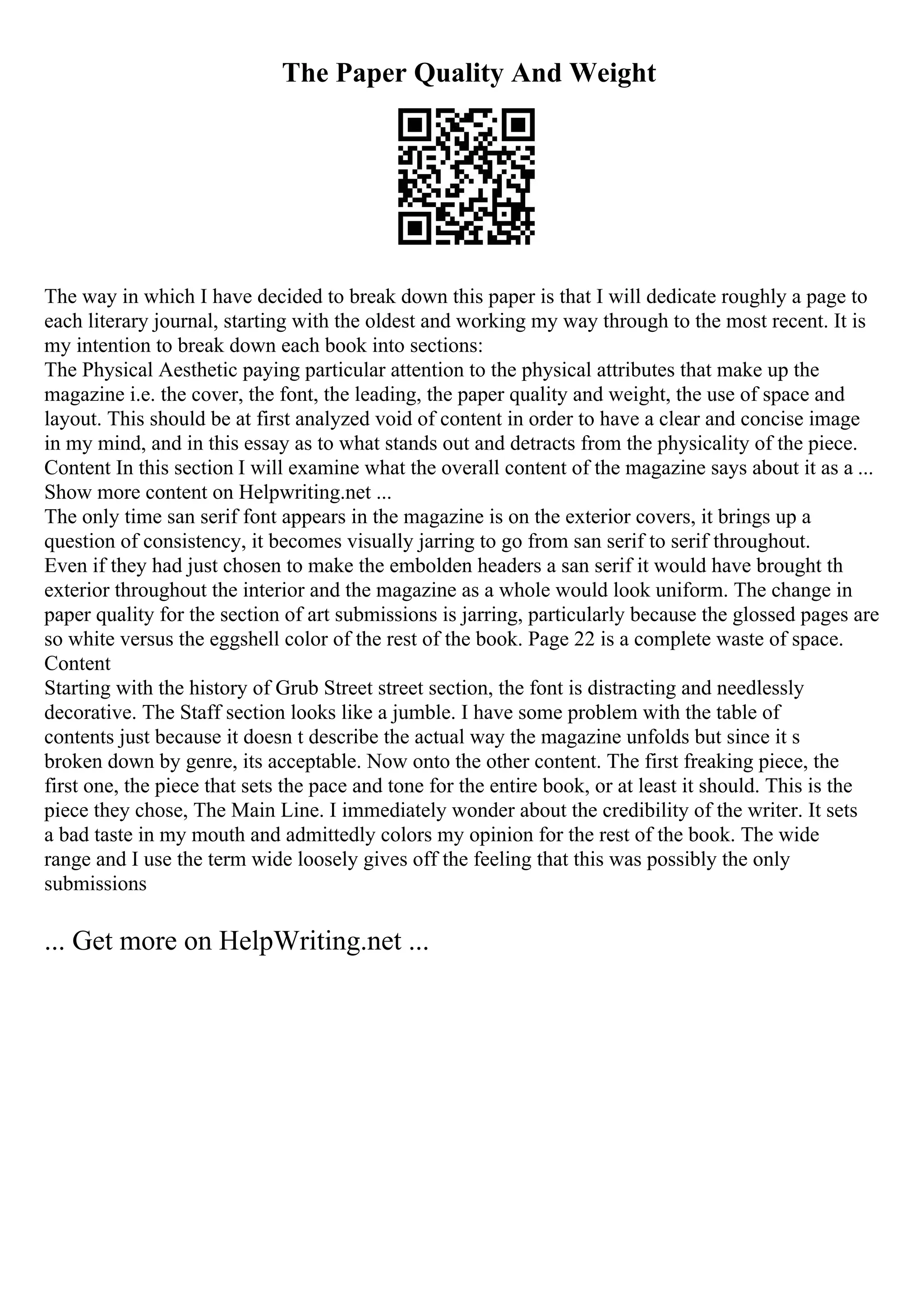The Paper Quality And Weight
The way in which I have decided to break down this paper is that I will dedicate roughly a page to
each literary journal, starting with the oldest and working my way through to the most recent. It is
my intention to break down each book into sections:
The Physical Aesthetic paying particular attention to the physical attributes that make up the
magazine i.e. the cover, the font, the leading, the paper quality and weight, the use of space and
layout. This should be at first analyzed void of content in order to have a clear and concise image
in my mind, and in this essay as to what stands out and detracts from the physicality of the piece.
Content In this section I will examine what the overall content of the magazine says about it as a ...
Show more content on Helpwriting.net ...
The only time san serif font appears in the magazine is on the exterior covers, it brings up a
question of consistency, it becomes visually jarring to go from san serif to serif throughout.
Even if they had just chosen to make the embolden headers a san serif it would have brought th
exterior throughout the interior and the magazine as a whole would look uniform. The change in
paper quality for the section of art submissions is jarring, particularly because the glossed pages are
so white versus the eggshell color of the rest of the book. Page 22 is a complete waste of space.
Content
Starting with the history of Grub Street street section, the font is distracting and needlessly
decorative. The Staff section looks like a jumble. I have some problem with the table of
contents just because it doesn t describe the actual way the magazine unfolds but since it s
broken down by genre, its acceptable. Now onto the other content. The first freaking piece, the
first one, the piece that sets the pace and tone for the entire book, or at least it should. This is the
piece they chose, The Main Line. I immediately wonder about the credibility of the writer. It sets
a bad taste in my mouth and admittedly colors my opinion for the rest of the book. The wide
range and I use the term wide loosely gives off the feeling that this was possibly the only
submissions
... Get more on HelpWriting.net ...
 