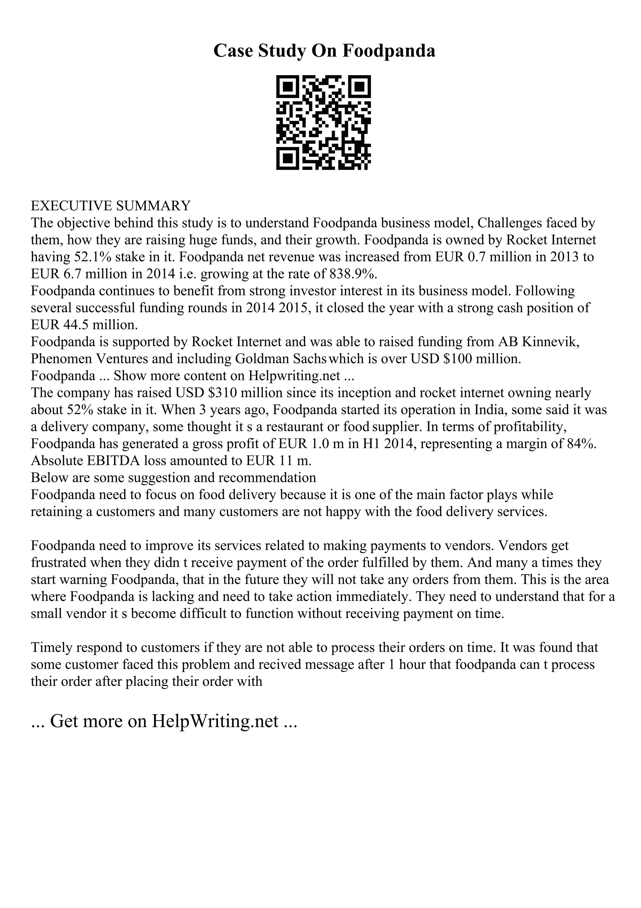 Case Study On Foodpanda
EXECUTIVE SUMMARY
The objective behind this study is to understand Foodpanda business model, Challenges faced by
them, how they are raising huge funds, and their growth. Foodpanda is owned by Rocket Internet
having 52.1% stake in it. Foodpanda net revenue was increased from EUR 0.7 million in 2013 to
EUR 6.7 million in 2014 i.e. growing at the rate of 838.9%.
Foodpanda continues to benefit from strong investor interest in its business model. Following
several successful funding rounds in 2014 2015, it closed the year with a strong cash position of
EUR 44.5 million.
Foodpanda is supported by Rocket Internet and was able to raised funding from AB Kinnevik,
Phenomen Ventures and including Goldman Sachswhich is over USD $100 million.
Foodpanda ... Show more content on Helpwriting.net ...
The company has raised USD $310 million since its inception and rocket internet owning nearly
about 52% stake in it. When 3 years ago, Foodpanda started its operation in India, some said it was
a delivery company, some thought it s a restaurant or food supplier. In terms of profitability,
Foodpanda has generated a gross profit of EUR 1.0 m in H1 2014, representing a margin of 84%.
Absolute EBITDA loss amounted to EUR 11 m.
Below are some suggestion and recommendation
Foodpanda need to focus on food delivery because it is one of the main factor plays while
retaining a customers and many customers are not happy with the food delivery services.
Foodpanda need to improve its services related to making payments to vendors. Vendors get
frustrated when they didn t receive payment of the order fulfilled by them. And many a times they
start warning Foodpanda, that in the future they will not take any orders from them. This is the area
where Foodpanda is lacking and need to take action immediately. They need to understand that for a
small vendor it s become difficult to function without receiving payment on time.
Timely respond to customers if they are not able to process their orders on time. It was found that
some customer faced this problem and recived message after 1 hour that foodpanda can t process
their order after placing their order with
... Get more on HelpWriting.net ...
 