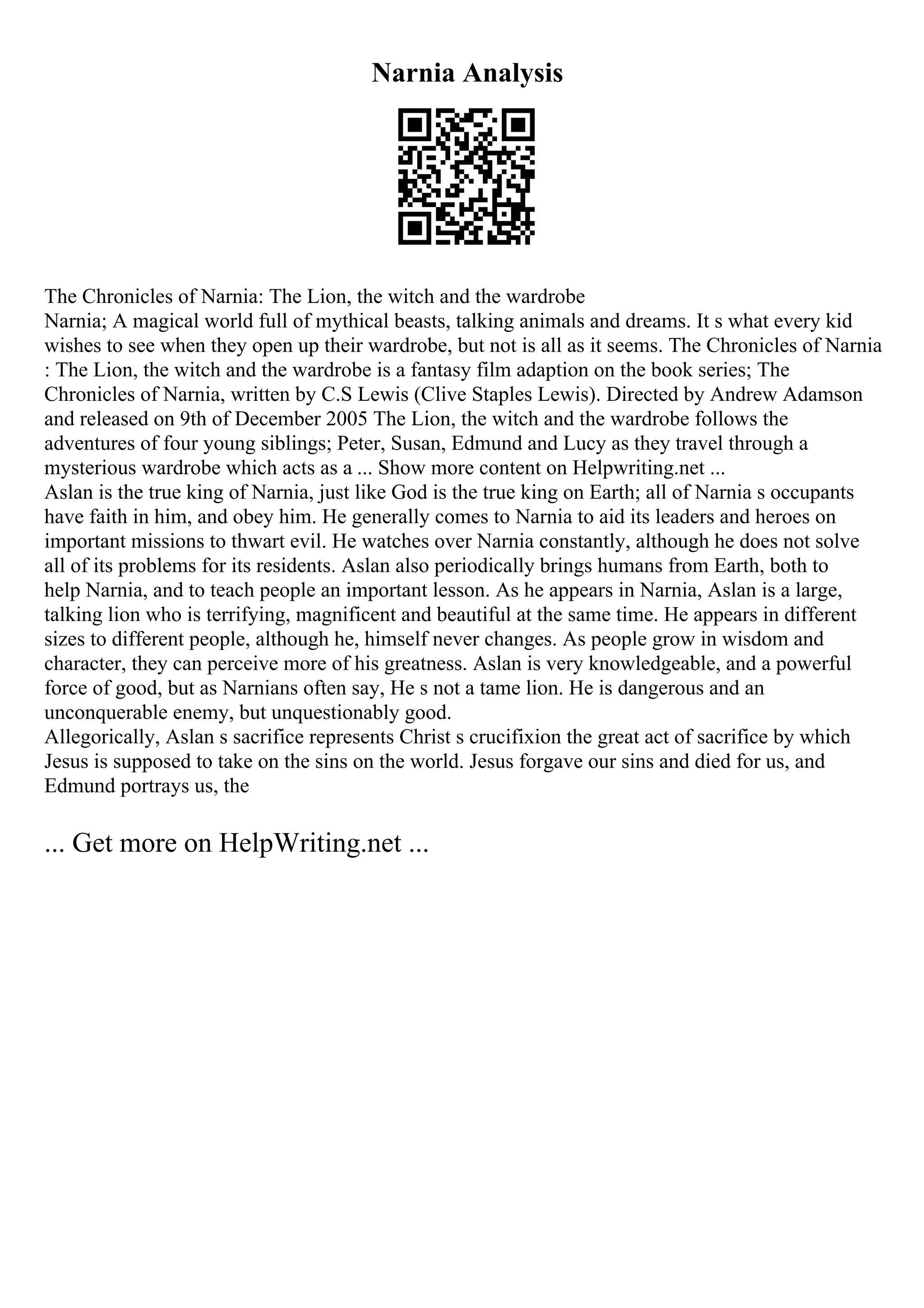 Narnia Analysis
The Chronicles of Narnia: The Lion, the witch and the wardrobe
Narnia; A magical world full of mythical beasts, talking animals and dreams. It s what every kid
wishes to see when they open up their wardrobe, but not is all as it seems. The Chronicles of Narnia
: The Lion, the witch and the wardrobe is a fantasy film adaption on the book series; The
Chronicles of Narnia, written by C.S Lewis (Clive Staples Lewis). Directed by Andrew Adamson
and released on 9th of December 2005 The Lion, the witch and the wardrobe follows the
adventures of four young siblings; Peter, Susan, Edmund and Lucy as they travel through a
mysterious wardrobe which acts as a ... Show more content on Helpwriting.net ...
Aslan is the true king of Narnia, just like God is the true king on Earth; all of Narnia s occupants
have faith in him, and obey him. He generally comes to Narnia to aid its leaders and heroes on
important missions to thwart evil. He watches over Narnia constantly, although he does not solve
all of its problems for its residents. Aslan also periodically brings humans from Earth, both to
help Narnia, and to teach people an important lesson. As he appears in Narnia, Aslan is a large,
talking lion who is terrifying, magnificent and beautiful at the same time. He appears in different
sizes to different people, although he, himself never changes. As people grow in wisdom and
character, they can perceive more of his greatness. Aslan is very knowledgeable, and a powerful
force of good, but as Narnians often say, He s not a tame lion. He is dangerous and an
unconquerable enemy, but unquestionably good.
Allegorically, Aslan s sacrifice represents Christ s crucifixion the great act of sacrifice by which
Jesus is supposed to take on the sins on the world. Jesus forgave our sins and died for us, and
Edmund portrays us, the
... Get more on HelpWriting.net ...
 
