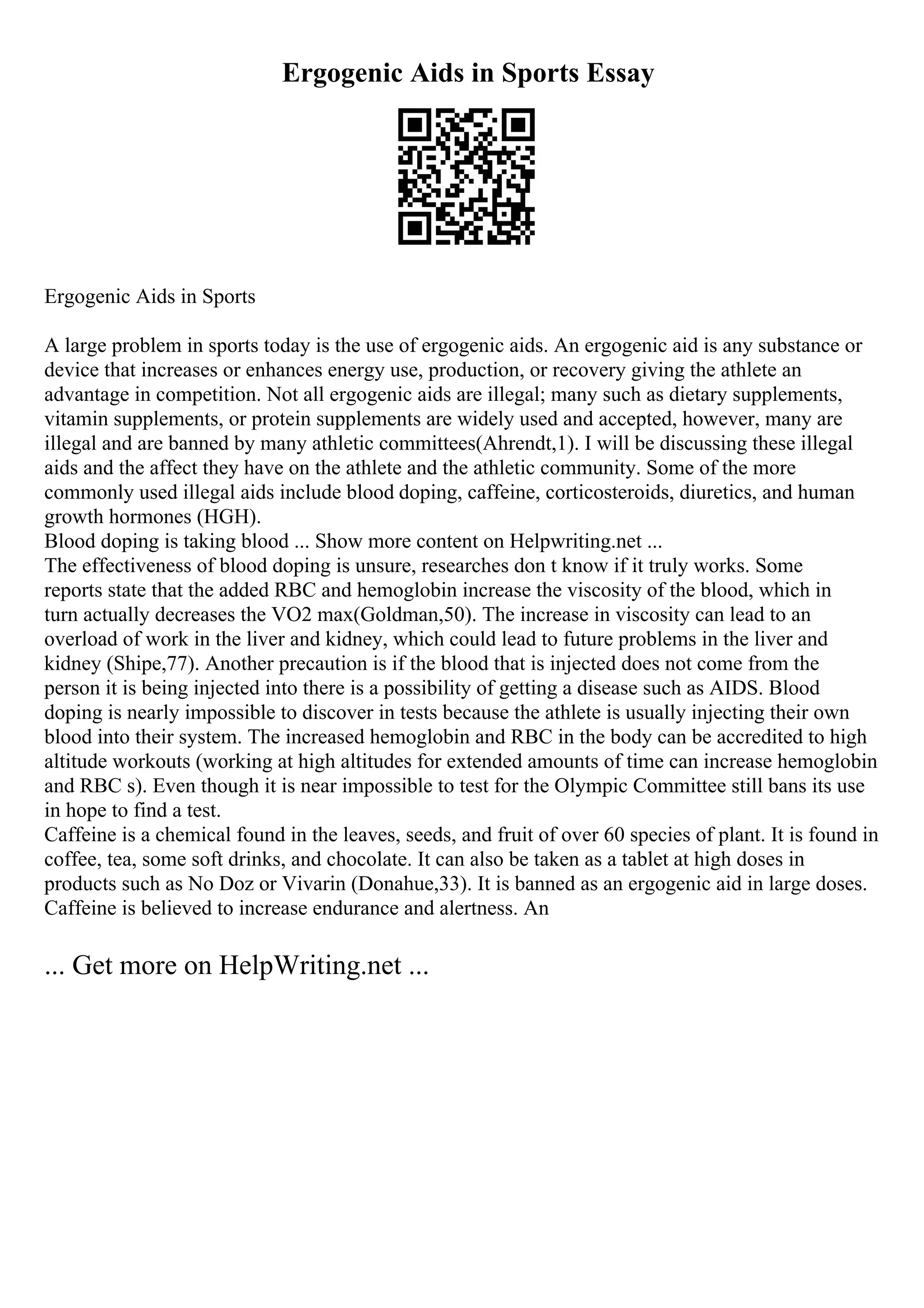 Ergogenic Aids in Sports Essay
Ergogenic Aids in Sports
A large problem in sports today is the use of ergogenic aids. An ergogenic aid is any substance or
device that increases or enhances energy use, production, or recovery giving the athlete an
advantage in competition. Not all ergogenic aids are illegal; many such as dietary supplements,
vitamin supplements, or protein supplements are widely used and accepted, however, many are
illegal and are banned by many athletic committees(Ahrendt,1). I will be discussing these illegal
aids and the affect they have on the athlete and the athletic community. Some of the more
commonly used illegal aids include blood doping, caffeine, corticosteroids, diuretics, and human
growth hormones (HGH).
Blood doping is taking blood ... Show more content on Helpwriting.net ...
The effectiveness of blood doping is unsure, researches don t know if it truly works. Some
reports state that the added RBC and hemoglobin increase the viscosity of the blood, which in
turn actually decreases the VO2 max(Goldman,50). The increase in viscosity can lead to an
overload of work in the liver and kidney, which could lead to future problems in the liver and
kidney (Shipe,77). Another precaution is if the blood that is injected does not come from the
person it is being injected into there is a possibility of getting a disease such as AIDS. Blood
doping is nearly impossible to discover in tests because the athlete is usually injecting their own
blood into their system. The increased hemoglobin and RBC in the body can be accredited to high
altitude workouts (working at high altitudes for extended amounts of time can increase hemoglobin
and RBC s). Even though it is near impossible to test for the Olympic Committee still bans its use
in hope to find a test.
Caffeine is a chemical found in the leaves, seeds, and fruit of over 60 species of plant. It is found in
coffee, tea, some soft drinks, and chocolate. It can also be taken as a tablet at high doses in
products such as No Doz or Vivarin (Donahue,33). It is banned as an ergogenic aid in large doses.
Caffeine is believed to increase endurance and alertness. An
... Get more on HelpWriting.net ...
 