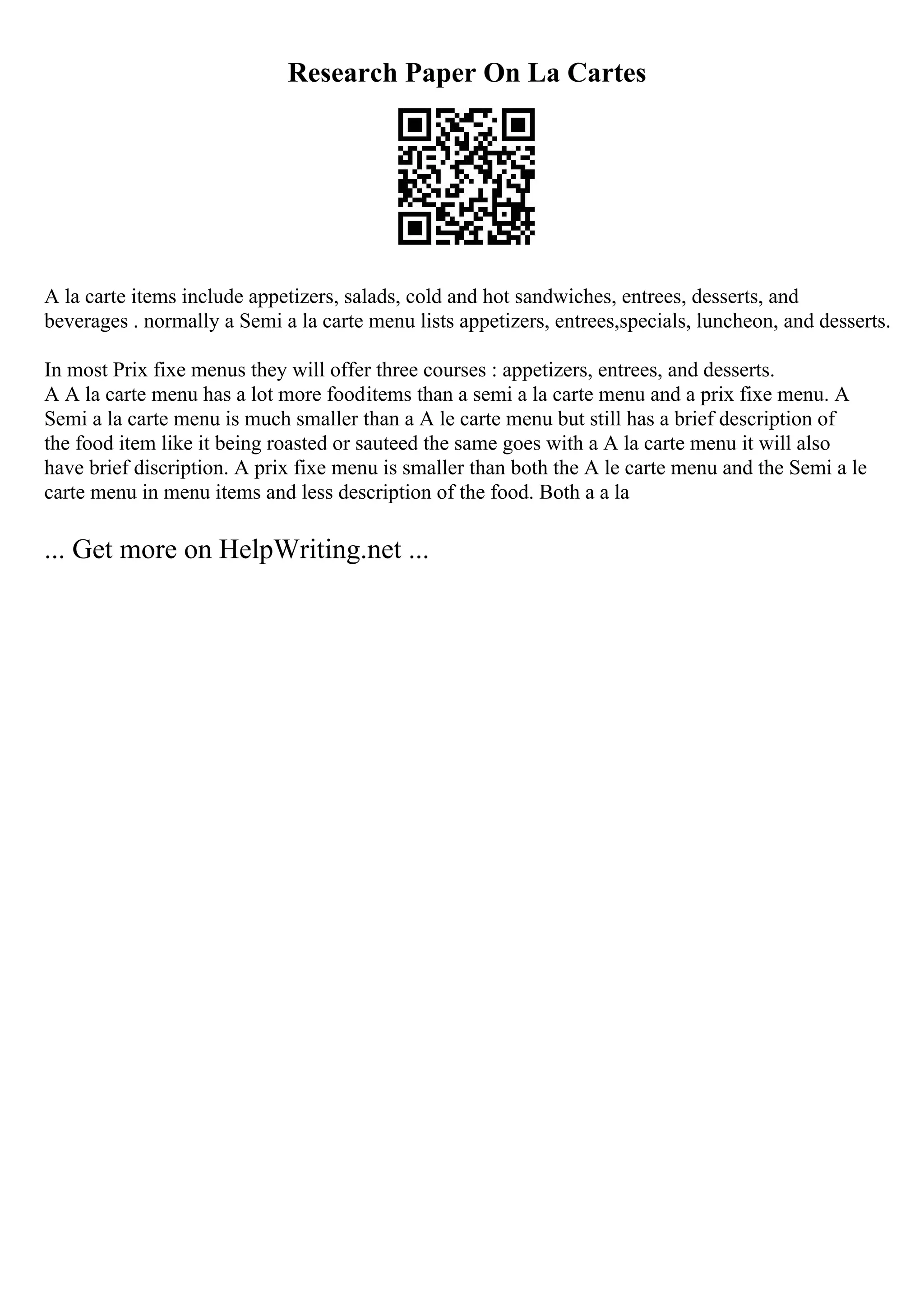 Research Paper On La Cartes
A la carte items include appetizers, salads, cold and hot sandwiches, entrees, desserts, and
beverages . normally a Semi a la carte menu lists appetizers, entrees,specials, luncheon, and desserts.
In most Prix fixe menus they will offer three courses : appetizers, entrees, and desserts.
A A la carte menu has a lot more fooditems than a semi a la carte menu and a prix fixe menu. A
Semi a la carte menu is much smaller than a A le carte menu but still has a brief description of
the food item like it being roasted or sauteed the same goes with a A la carte menu it will also
have brief discription. A prix fixe menu is smaller than both the A le carte menu and the Semi a le
carte menu in menu items and less description of the food. Both a a la
... Get more on HelpWriting.net ...
 