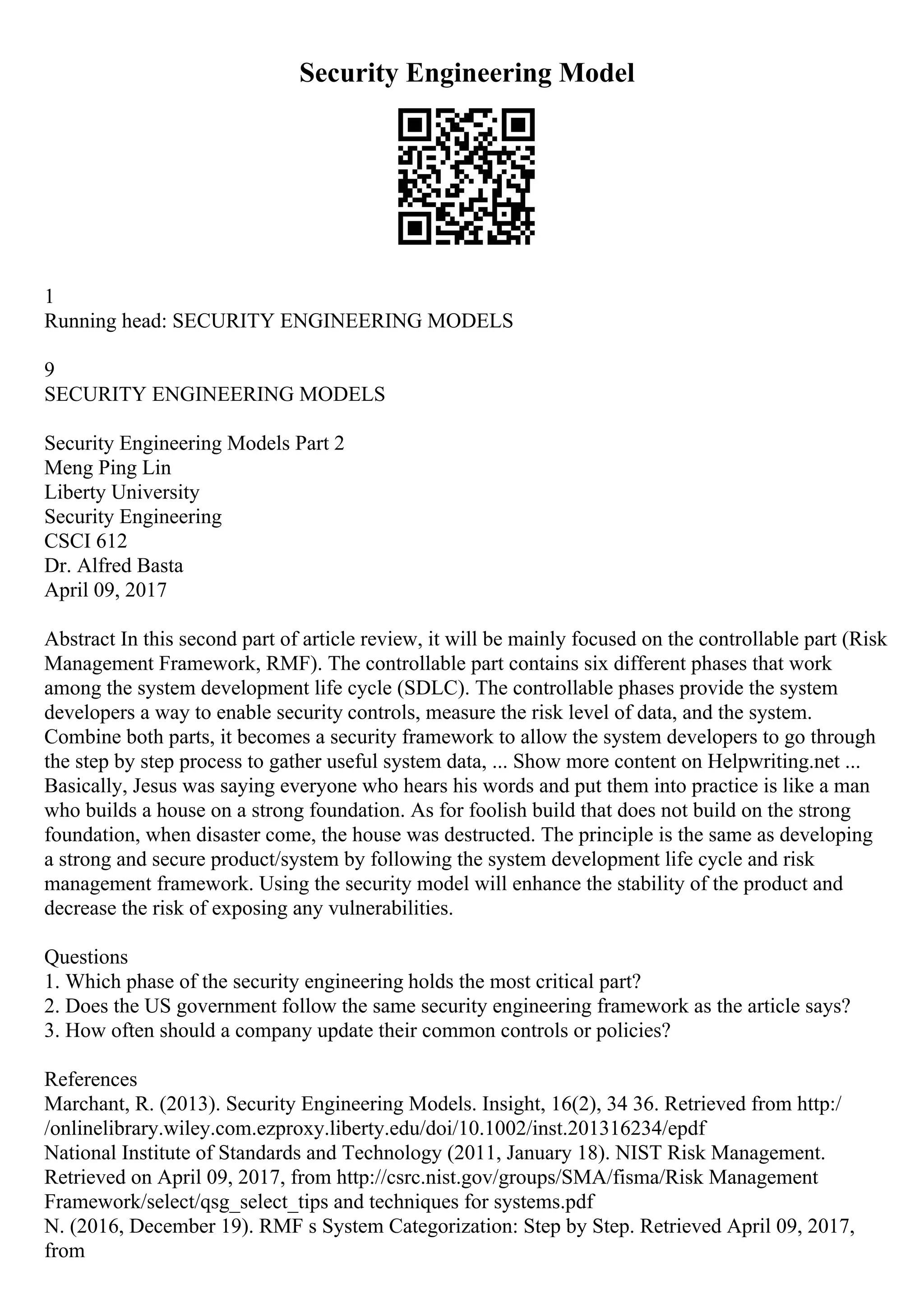 Security Engineering Model
1
Running head: SECURITY ENGINEERING MODELS
9
SECURITY ENGINEERING MODELS
Security Engineering Models Part 2
Meng Ping Lin
Liberty University
Security Engineering
CSCI 612
Dr. Alfred Basta
April 09, 2017
Abstract In this second part of article review, it will be mainly focused on the controllable part (Risk
Management Framework, RMF). The controllable part contains six different phases that work
among the system development life cycle (SDLC). The controllable phases provide the system
developers a way to enable security controls, measure the risk level of data, and the system.
Combine both parts, it becomes a security framework to allow the system developers to go through
the step by step process to gather useful system data, ... Show more content on Helpwriting.net ...
Basically, Jesus was saying everyone who hears his words and put them into practice is like a man
who builds a house on a strong foundation. As for foolish build that does not build on the strong
foundation, when disaster come, the house was destructed. The principle is the same as developing
a strong and secure product/system by following the system development life cycle and risk
management framework. Using the security model will enhance the stability of the product and
decrease the risk of exposing any vulnerabilities.
Questions
1. Which phase of the security engineering holds the most critical part?
2. Does the US government follow the same security engineering framework as the article says?
3. How often should a company update their common controls or policies?
References
Marchant, R. (2013). Security Engineering Models. Insight, 16(2), 34 36. Retrieved from http:/
/onlinelibrary.wiley.com.ezproxy.liberty.edu/doi/10.1002/inst.201316234/epdf
National Institute of Standards and Technology (2011, January 18). NIST Risk Management.
Retrieved on April 09, 2017, from http://csrc.nist.gov/groups/SMA/fisma/Risk Management
Framework/select/qsg_select_tips and techniques for systems.pdf
N. (2016, December 19). RMF s System Categorization: Step by Step. Retrieved April 09, 2017,
from
 