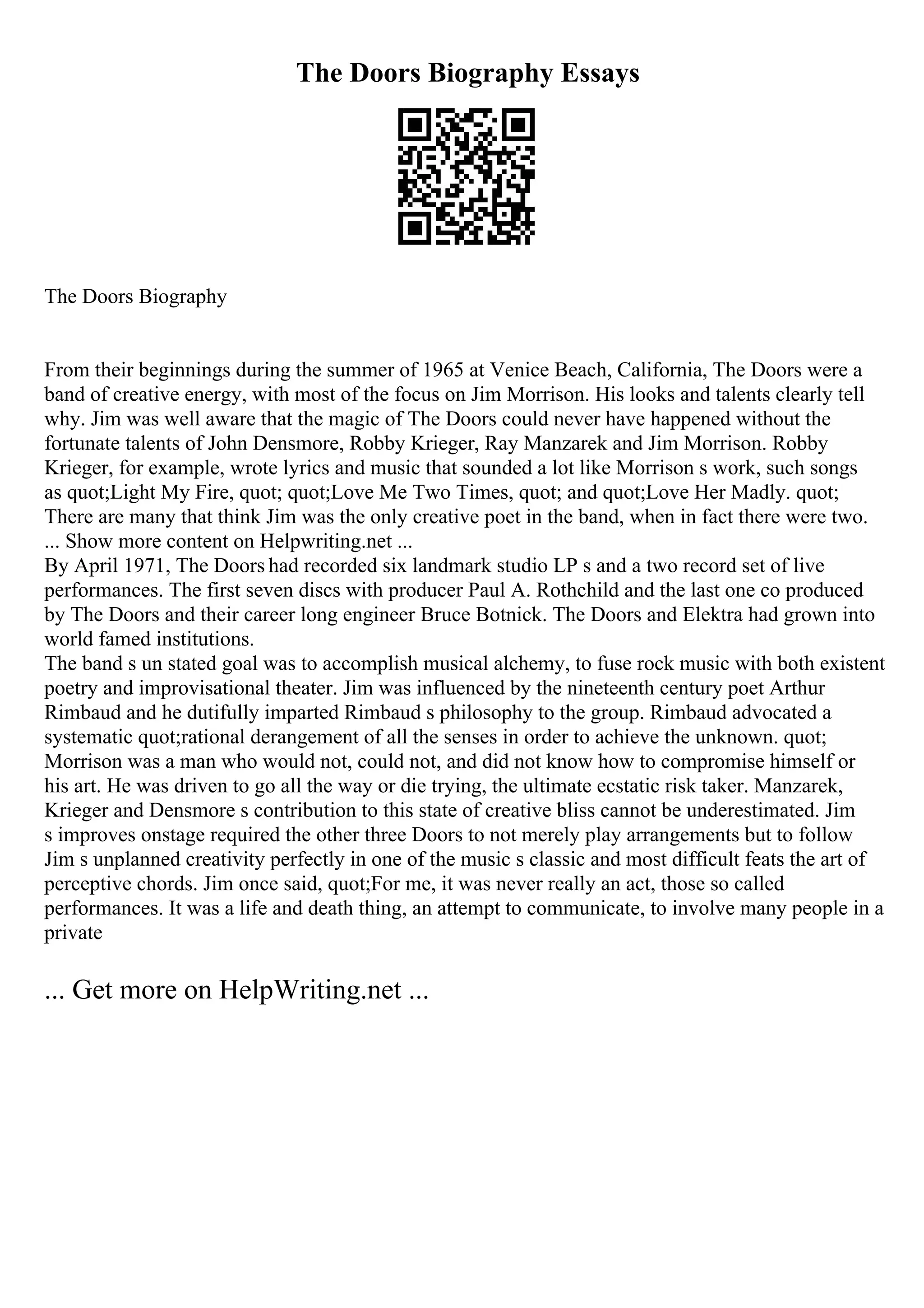 The Doors Biography Essays
The Doors Biography
From their beginnings during the summer of 1965 at Venice Beach, California, The Doors were a
band of creative energy, with most of the focus on Jim Morrison. His looks and talents clearly tell
why. Jim was well aware that the magic of The Doors could never have happened without the
fortunate talents of John Densmore, Robby Krieger, Ray Manzarek and Jim Morrison. Robby
Krieger, for example, wrote lyrics and music that sounded a lot like Morrison s work, such songs
as quot;Light My Fire, quot; quot;Love Me Two Times, quot; and quot;Love Her Madly. quot;
There are many that think Jim was the only creative poet in the band, when in fact there were two.
... Show more content on Helpwriting.net ...
By April 1971, The Doors had recorded six landmark studio LP s and a two record set of live
performances. The first seven discs with producer Paul A. Rothchild and the last one co produced
by The Doors and their career long engineer Bruce Botnick. The Doors and Elektra had grown into
world famed institutions.
The band s un stated goal was to accomplish musical alchemy, to fuse rock music with both existent
poetry and improvisational theater. Jim was influenced by the nineteenth century poet Arthur
Rimbaud and he dutifully imparted Rimbaud s philosophy to the group. Rimbaud advocated a
systematic quot;rational derangement of all the senses in order to achieve the unknown. quot;
Morrison was a man who would not, could not, and did not know how to compromise himself or
his art. He was driven to go all the way or die trying, the ultimate ecstatic risk taker. Manzarek,
Krieger and Densmore s contribution to this state of creative bliss cannot be underestimated. Jim
s improves onstage required the other three Doors to not merely play arrangements but to follow
Jim s unplanned creativity perfectly in one of the music s classic and most difficult feats the art of
perceptive chords. Jim once said, quot;For me, it was never really an act, those so called
performances. It was a life and death thing, an attempt to communicate, to involve many people in a
private
... Get more on HelpWriting.net ...
 