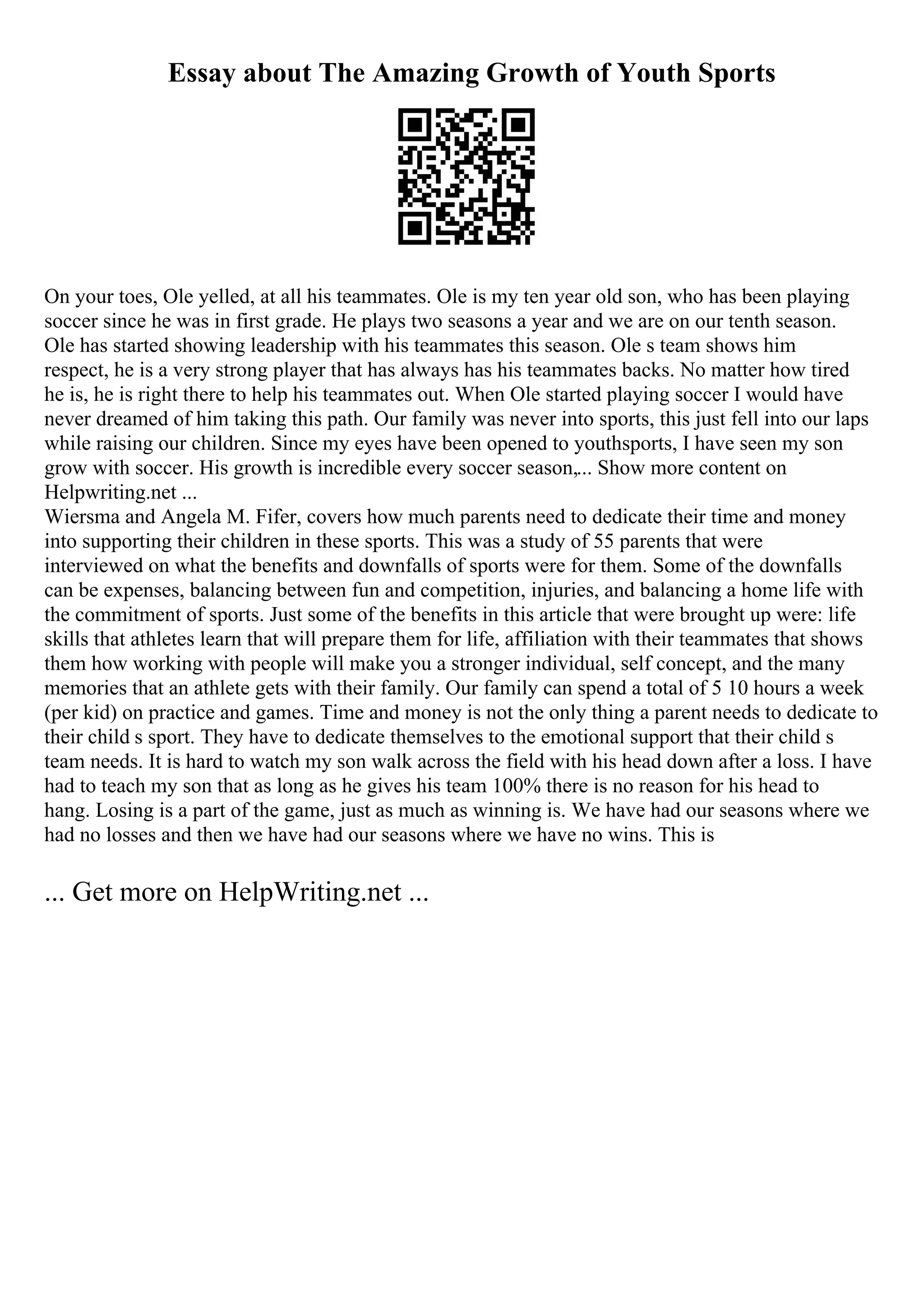 Essay about The Amazing Growth of Youth Sports
On your toes, Ole yelled, at all his teammates. Ole is my ten year old son, who has been playing
soccer since he was in first grade. He plays two seasons a year and we are on our tenth season.
Ole has started showing leadership with his teammates this season. Ole s team shows him
respect, he is a very strong player that has always has his teammates backs. No matter how tired
he is, he is right there to help his teammates out. When Ole started playing soccer I would have
never dreamed of him taking this path. Our family was never into sports, this just fell into our laps
while raising our children. Since my eyes have been opened to youthsports, I have seen my son
grow with soccer. His growth is incredible every soccer season,... Show more content on
Helpwriting.net ...
Wiersma and Angela M. Fifer, covers how much parents need to dedicate their time and money
into supporting their children in these sports. This was a study of 55 parents that were
interviewed on what the benefits and downfalls of sports were for them. Some of the downfalls
can be expenses, balancing between fun and competition, injuries, and balancing a home life with
the commitment of sports. Just some of the benefits in this article that were brought up were: life
skills that athletes learn that will prepare them for life, affiliation with their teammates that shows
them how working with people will make you a stronger individual, self concept, and the many
memories that an athlete gets with their family. Our family can spend a total of 5 10 hours a week
(per kid) on practice and games. Time and money is not the only thing a parent needs to dedicate to
their child s sport. They have to dedicate themselves to the emotional support that their child s
team needs. It is hard to watch my son walk across the field with his head down after a loss. I have
had to teach my son that as long as he gives his team 100% there is no reason for his head to
hang. Losing is a part of the game, just as much as winning is. We have had our seasons where we
had no losses and then we have had our seasons where we have no wins. This is
... Get more on HelpWriting.net ...
 