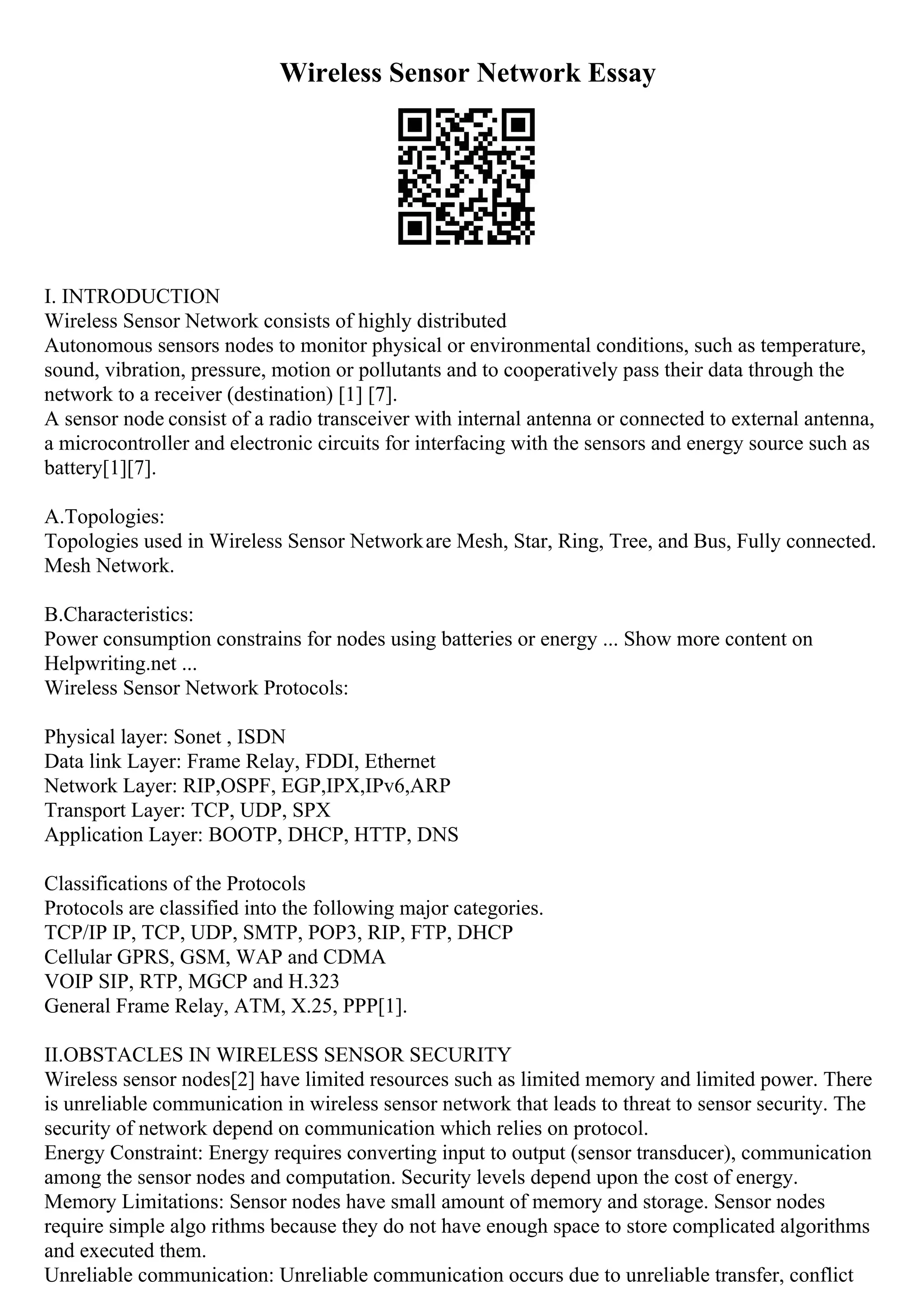 Wireless Sensor Network Essay
I. INTRODUCTION
Wireless Sensor Network consists of highly distributed
Autonomous sensors nodes to monitor physical or environmental conditions, such as temperature,
sound, vibration, pressure, motion or pollutants and to cooperatively pass their data through the
network to a receiver (destination) [1] [7].
A sensor node consist of a radio transceiver with internal antenna or connected to external antenna,
a microcontroller and electronic circuits for interfacing with the sensors and energy source such as
battery[1][7].
A.Topologies:
Topologies used in Wireless Sensor Networkare Mesh, Star, Ring, Tree, and Bus, Fully connected.
Mesh Network.
B.Characteristics:
Power consumption constrains for nodes using batteries or energy ... Show more content on
Helpwriting.net ...
Wireless Sensor Network Protocols:
Physical layer: Sonet , ISDN
Data link Layer: Frame Relay, FDDI, Ethernet
Network Layer: RIP,OSPF, EGP,IPX,IPv6,ARP
Transport Layer: TCP, UDP, SPX
Application Layer: BOOTP, DHCP, HTTP, DNS
Classifications of the Protocols
Protocols are classified into the following major categories.
TCP/IP IP, TCP, UDP, SMTP, POP3, RIP, FTP, DHCP
Cellular GPRS, GSM, WAP and CDMA
VOIP SIP, RTP, MGCP and H.323
General Frame Relay, ATM, X.25, PPP[1].
II.OBSTACLES IN WIRELESS SENSOR SECURITY
Wireless sensor nodes[2] have limited resources such as limited memory and limited power. There
is unreliable communication in wireless sensor network that leads to threat to sensor security. The
security of network depend on communication which relies on protocol.
Energy Constraint: Energy requires converting input to output (sensor transducer), communication
among the sensor nodes and computation. Security levels depend upon the cost of energy.
Memory Limitations: Sensor nodes have small amount of memory and storage. Sensor nodes
require simple algo rithms because they do not have enough space to store complicated algorithms
and executed them.
Unreliable communication: Unreliable communication occurs due to unreliable transfer, conflict
 
