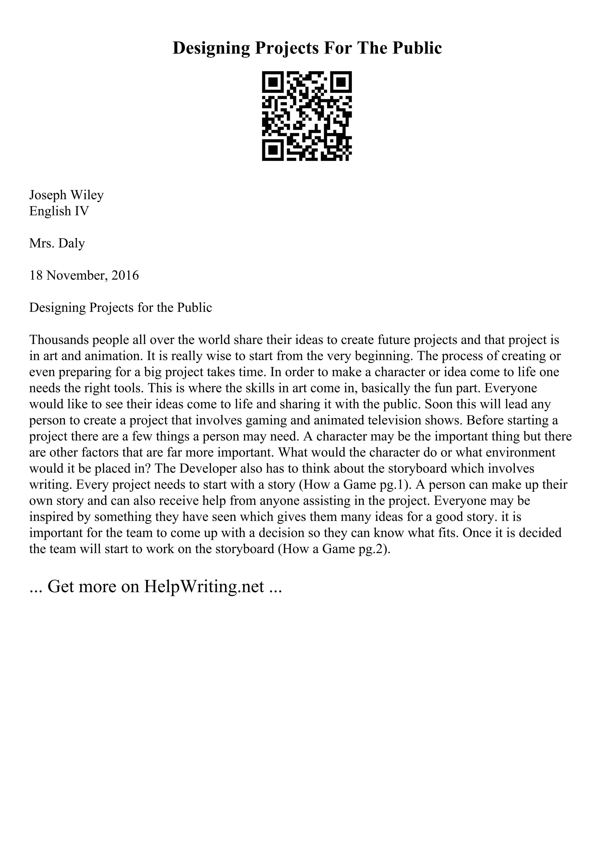 Designing Projects For The Public
Joseph Wiley
English IV
Mrs. Daly
18 November, 2016
Designing Projects for the Public
Thousands people all over the world share their ideas to create future projects and that project is
in art and animation. It is really wise to start from the very beginning. The process of creating or
even preparing for a big project takes time. In order to make a character or idea come to life one
needs the right tools. This is where the skills in art come in, basically the fun part. Everyone
would like to see their ideas come to life and sharing it with the public. Soon this will lead any
person to create a project that involves gaming and animated television shows. Before starting a
project there are a few things a person may need. A character may be the important thing but there
are other factors that are far more important. What would the character do or what environment
would it be placed in? The Developer also has to think about the storyboard which involves
writing. Every project needs to start with a story (How a Game pg.1). A person can make up their
own story and can also receive help from anyone assisting in the project. Everyone may be
inspired by something they have seen which gives them many ideas for a good story. it is
important for the team to come up with a decision so they can know what fits. Once it is decided
the team will start to work on the storyboard (How a Game pg.2).
... Get more on HelpWriting.net ...
 
