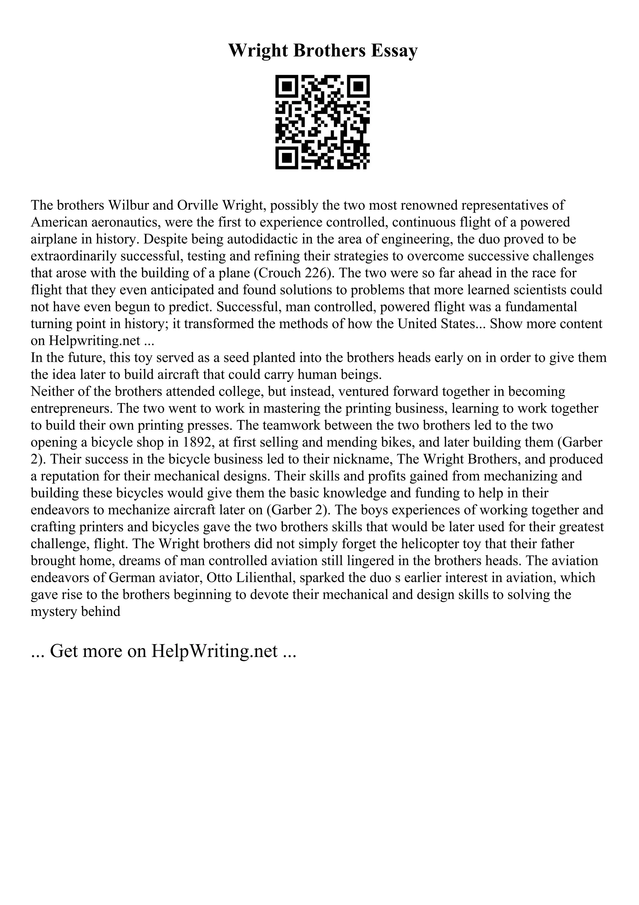 Wright Brothers Essay
The brothers Wilbur and Orville Wright, possibly the two most renowned representatives of
American aeronautics, were the first to experience controlled, continuous flight of a powered
airplane in history. Despite being autodidactic in the area of engineering, the duo proved to be
extraordinarily successful, testing and refining their strategies to overcome successive challenges
that arose with the building of a plane (Crouch 226). The two were so far ahead in the race for
flight that they even anticipated and found solutions to problems that more learned scientists could
not have even begun to predict. Successful, man controlled, powered flight was a fundamental
turning point in history; it transformed the methods of how the United States... Show more content
on Helpwriting.net ...
In the future, this toy served as a seed planted into the brothers heads early on in order to give them
the idea later to build aircraft that could carry human beings.
Neither of the brothers attended college, but instead, ventured forward together in becoming
entrepreneurs. The two went to work in mastering the printing business, learning to work together
to build their own printing presses. The teamwork between the two brothers led to the two
opening a bicycle shop in 1892, at first selling and mending bikes, and later building them (Garber
2). Their success in the bicycle business led to their nickname, The Wright Brothers, and produced
a reputation for their mechanical designs. Their skills and profits gained from mechanizing and
building these bicycles would give them the basic knowledge and funding to help in their
endeavors to mechanize aircraft later on (Garber 2). The boys experiences of working together and
crafting printers and bicycles gave the two brothers skills that would be later used for their greatest
challenge, flight. The Wright brothers did not simply forget the helicopter toy that their father
brought home, dreams of man controlled aviation still lingered in the brothers heads. The aviation
endeavors of German aviator, Otto Lilienthal, sparked the duo s earlier interest in aviation, which
gave rise to the brothers beginning to devote their mechanical and design skills to solving the
mystery behind
... Get more on HelpWriting.net ...
 