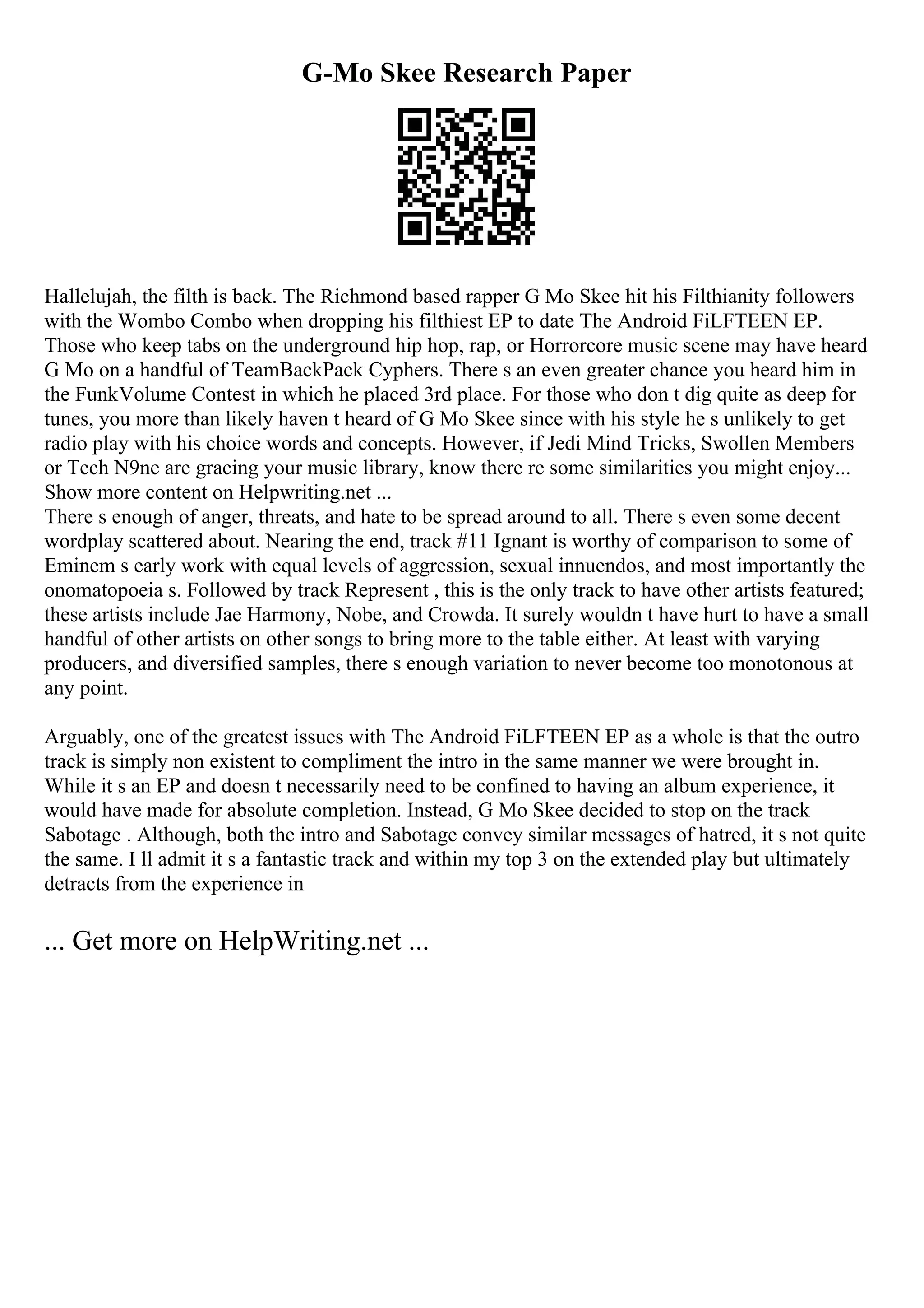 G-Mo Skee Research Paper
Hallelujah, the filth is back. The Richmond based rapper G Mo Skee hit his Filthianity followers
with the Wombo Combo when dropping his filthiest EP to date The Android FiLFTEEN EP.
Those who keep tabs on the underground hip hop, rap, or Horrorcore music scene may have heard
G Mo on a handful of TeamBackPack Cyphers. There s an even greater chance you heard him in
the FunkVolume Contest in which he placed 3rd place. For those who don t dig quite as deep for
tunes, you more than likely haven t heard of G Mo Skee since with his style he s unlikely to get
radio play with his choice words and concepts. However, if Jedi Mind Tricks, Swollen Members
or Tech N9ne are gracing your music library, know there re some similarities you might enjoy.
...
Show more content on Helpwriting.net ...
There s enough of anger, threats, and hate to be spread around to all. There s even some decent
wordplay scattered about. Nearing the end, track #11 Ignant is worthy of comparison to some of
Eminem s early work with equal levels of aggression, sexual innuendos, and most importantly the
onomatopoeia s. Followed by track Represent , this is the only track to have other artists featured;
these artists include Jae Harmony, Nobe, and Crowda. It surely wouldn t have hurt to have a small
handful of other artists on other songs to bring more to the table either. At least with varying
producers, and diversified samples, there s enough variation to never become too monotonous at
any point.
Arguably, one of the greatest issues with The Android FiLFTEEN EP as a whole is that the outro
track is simply non existent to compliment the intro in the same manner we were brought in.
While it s an EP and doesn t necessarily need to be confined to having an album experience, it
would have made for absolute completion. Instead, G Mo Skee decided to stop on the track
Sabotage . Although, both the intro and Sabotage convey similar messages of hatred, it s not quite
the same. I ll admit it s a fantastic track and within my top 3 on the extended play but ultimately
detracts from the experience in
... Get more on HelpWriting.net ...
 