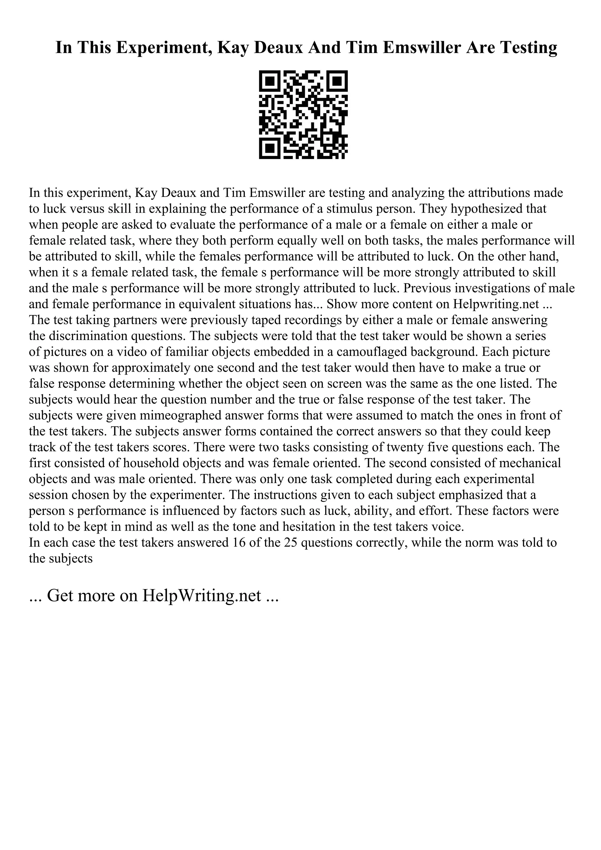 In This Experiment, Kay Deaux And Tim Emswiller Are Testing
In this experiment, Kay Deaux and Tim Emswiller are testing and analyzing the attributions made
to luck versus skill in explaining the performance of a stimulus person. They hypothesized that
when people are asked to evaluate the performance of a male or a female on either a male or
female related task, where they both perform equally well on both tasks, the males performance will
be attributed to skill, while the females performance will be attributed to luck. On the other hand,
when it s a female related task, the female s performance will be more strongly attributed to skill
and the male s performance will be more strongly attributed to luck. Previous investigations of male
and female performance in equivalent situations has... Show more content on Helpwriting.net ...
The test taking partners were previously taped recordings by either a male or female answering
the discrimination questions. The subjects were told that the test taker would be shown a series
of pictures on a video of familiar objects embedded in a camouflaged background. Each picture
was shown for approximately one second and the test taker would then have to make a true or
false response determining whether the object seen on screen was the same as the one listed. The
subjects would hear the question number and the true or false response of the test taker. The
subjects were given mimeographed answer forms that were assumed to match the ones in front of
the test takers. The subjects answer forms contained the correct answers so that they could keep
track of the test takers scores. There were two tasks consisting of twenty five questions each. The
first consisted of household objects and was female oriented. The second consisted of mechanical
objects and was male oriented. There was only one task completed during each experimental
session chosen by the experimenter. The instructions given to each subject emphasized that a
person s performance is influenced by factors such as luck, ability, and effort. These factors were
told to be kept in mind as well as the tone and hesitation in the test takers voice.
In each case the test takers answered 16 of the 25 questions correctly, while the norm was told to
the subjects
... Get more on HelpWriting.net ...
 