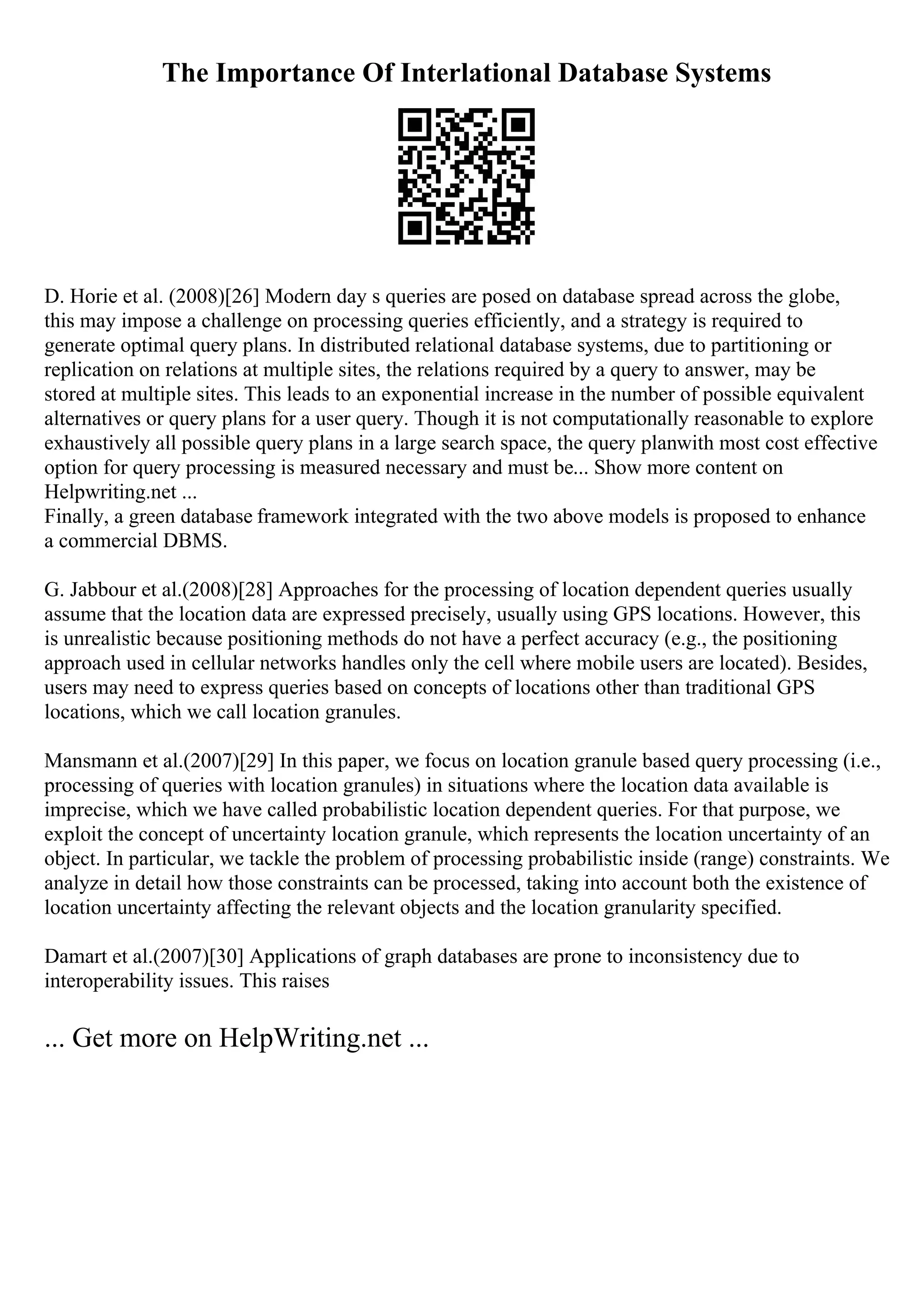 The Importance Of Interlational Database Systems
D. Horie et al. (2008)[26] Modern day s queries are posed on database spread across the globe,
this may impose a challenge on processing queries efficiently, and a strategy is required to
generate optimal query plans. In distributed relational database systems, due to partitioning or
replication on relations at multiple sites, the relations required by a query to answer, may be
stored at multiple sites. This leads to an exponential increase in the number of possible equivalent
alternatives or query plans for a user query. Though it is not computationally reasonable to explore
exhaustively all possible query plans in a large search space, the query planwith most cost effective
option for query processing is measured necessary and must be... Show more content on
Helpwriting.net ...
Finally, a green database framework integrated with the two above models is proposed to enhance
a commercial DBMS.
G. Jabbour et al.(2008)[28] Approaches for the processing of location dependent queries usually
assume that the location data are expressed precisely, usually using GPS locations. However, this
is unrealistic because positioning methods do not have a perfect accuracy (e.g., the positioning
approach used in cellular networks handles only the cell where mobile users are located). Besides,
users may need to express queries based on concepts of locations other than traditional GPS
locations, which we call location granules.
Mansmann et al.(2007)[29] In this paper, we focus on location granule based query processing (i.e.,
processing of queries with location granules) in situations where the location data available is
imprecise, which we have called probabilistic location dependent queries. For that purpose, we
exploit the concept of uncertainty location granule, which represents the location uncertainty of an
object. In particular, we tackle the problem of processing probabilistic inside (range) constraints. We
analyze in detail how those constraints can be processed, taking into account both the existence of
location uncertainty affecting the relevant objects and the location granularity specified.
Damart et al.(2007)[30] Applications of graph databases are prone to inconsistency due to
interoperability issues. This raises
... Get more on HelpWriting.net ...
 