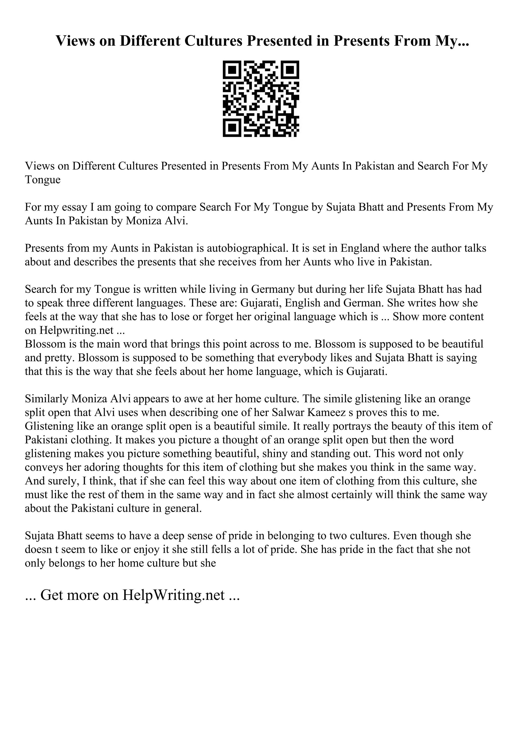 Views on Different Cultures Presented in Presents From My...
Views on Different Cultures Presented in Presents From My Aunts In Pakistan and Search For My
Tongue
For my essay I am going to compare Search For My Tongue by Sujata Bhatt and Presents From My
Aunts In Pakistan by Moniza Alvi.
Presents from my Aunts in Pakistan is autobiographical. It is set in England where the author talks
about and describes the presents that she receives from her Aunts who live in Pakistan.
Search for my Tongue is written while living in Germany but during her life Sujata Bhatt has had
to speak three different languages. These are: Gujarati, English and German. She writes how she
feels at the way that she has to lose or forget her original language which is ... Show more content
on Helpwriting.net ...
Blossom is the main word that brings this point across to me. Blossom is supposed to be beautiful
and pretty. Blossom is supposed to be something that everybody likes and Sujata Bhatt is saying
that this is the way that she feels about her home language, which is Gujarati.
Similarly Moniza Alvi appears to awe at her home culture. The simile glistening like an orange
split open that Alvi uses when describing one of her Salwar Kameez s proves this to me.
Glistening like an orange split open is a beautiful simile. It really portrays the beauty of this item of
Pakistani clothing. It makes you picture a thought of an orange split open but then the word
glistening makes you picture something beautiful, shiny and standing out. This word not only
conveys her adoring thoughts for this item of clothing but she makes you think in the same way.
And surely, I think, that if she can feel this way about one item of clothing from this culture, she
must like the rest of them in the same way and in fact she almost certainly will think the same way
about the Pakistani culture in general.
Sujata Bhatt seems to have a deep sense of pride in belonging to two cultures. Even though she
doesn t seem to like or enjoy it she still fells a lot of pride. She has pride in the fact that she not
only belongs to her home culture but she
... Get more on HelpWriting.net ...
 