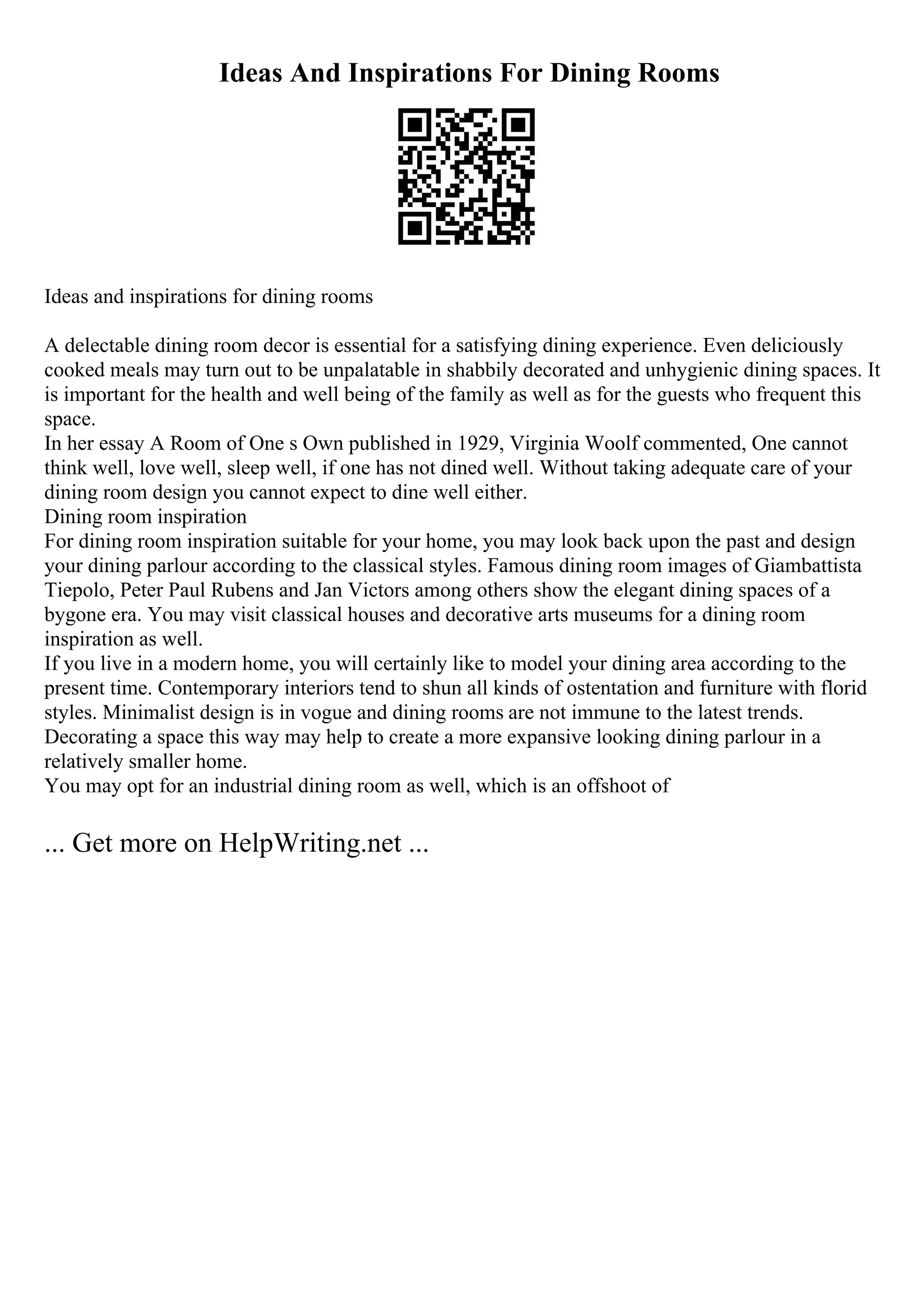 Ideas And Inspirations For Dining Rooms
Ideas and inspirations for dining rooms
A delectable dining room decor is essential for a satisfying dining experience. Even deliciously
cooked meals may turn out to be unpalatable in shabbily decorated and unhygienic dining spaces. It
is important for the health and well being of the family as well as for the guests who frequent this
space.
In her essay A Room of One s Own published in 1929, Virginia Woolf commented, One cannot
think well, love well, sleep well, if one has not dined well. Without taking adequate care of your
dining room design you cannot expect to dine well either.
Dining room inspiration
For dining room inspiration suitable for your home, you may look back upon the past and design
your dining parlour according to the classical styles. Famous dining room images of Giambattista
Tiepolo, Peter Paul Rubens and Jan Victors among others show the elegant dining spaces of a
bygone era. You may visit classical houses and decorative arts museums for a dining room
inspiration as well.
If you live in a modern home, you will certainly like to model your dining area according to the
present time. Contemporary interiors tend to shun all kinds of ostentation and furniture with florid
styles. Minimalist design is in vogue and dining rooms are not immune to the latest trends.
Decorating a space this way may help to create a more expansive looking dining parlour in a
relatively smaller home.
You may opt for an industrial dining room as well, which is an offshoot of
... Get more on HelpWriting.net ...
 