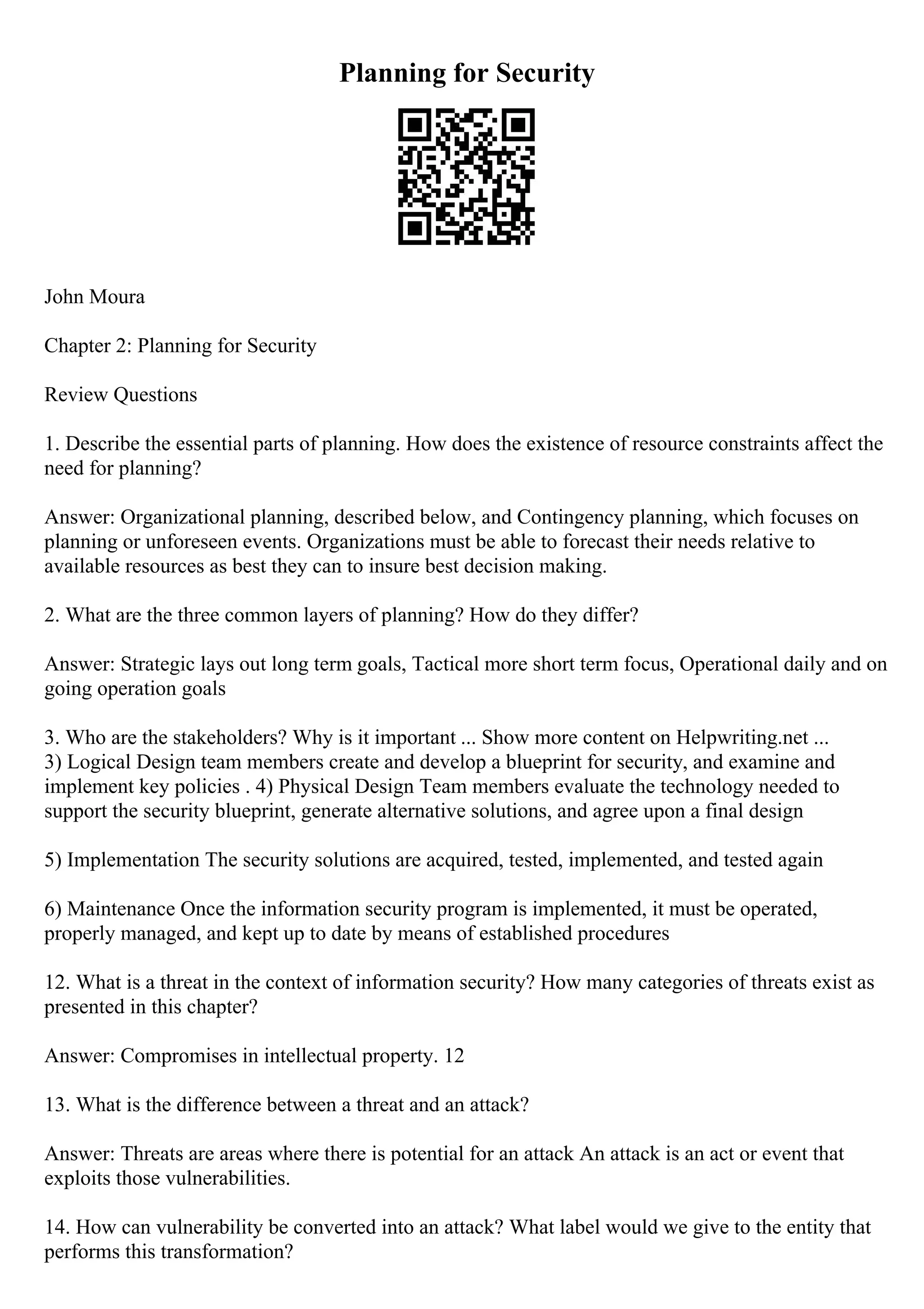 Planning for Security
John Moura
Chapter 2: Planning for Security
Review Questions
1. Describe the essential parts of planning. How does the existence of resource constraints affect the
need for planning?
Answer: Organizational planning, described below, and Contingency planning, which focuses on
planning or unforeseen events. Organizations must be able to forecast their needs relative to
available resources as best they can to insure best decision making.
2. What are the three common layers of planning? How do they differ?
Answer: Strategic lays out long term goals, Tactical more short term focus, Operational daily and on
going operation goals
3. Who are the stakeholders? Why is it important ... Show more content on Helpwriting.net ...
3) Logical Design team members create and develop a blueprint for security, and examine and
implement key policies . 4) Physical Design Team members evaluate the technology needed to
support the security blueprint, generate alternative solutions, and agree upon a final design
5) Implementation The security solutions are acquired, tested, implemented, and tested again
6) Maintenance Once the information security program is implemented, it must be operated,
properly managed, and kept up to date by means of established procedures
12. What is a threat in the context of information security? How many categories of threats exist as
presented in this chapter?
Answer: Compromises in intellectual property. 12
13. What is the difference between a threat and an attack?
Answer: Threats are areas where there is potential for an attack An attack is an act or event that
exploits those vulnerabilities.
14. How can vulnerability be converted into an attack? What label would we give to the entity that
performs this transformation?
 